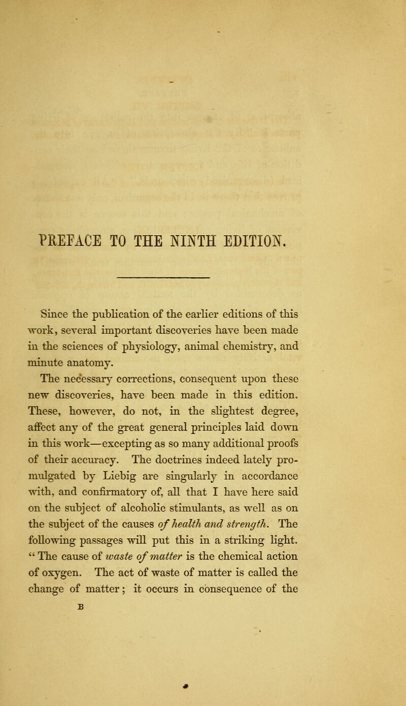 Since the publication of the earlier editions of this work, seyeral important discoveries have been made in the sciences of physiology, animal chemistry, and minute anatomy. The necessary corrections, consequent upon these new discoveries, have been made in this edition. These, however, do not, in the sKghtest degree, affect any of the great general principles laid down in this work—excepting as so many additional proofs of their accm-acy. The doctrines indeed lately pro- mulgated by Liebig are singularly in accordance with, and confirmatory of, all that I have here said on the subject of alcoholic stimulants, as well as on the subject of the causes of health and strength. The following passages wiU put this in a striking light.  The cause of waste of matter is the chemical action of oxygen. The act of waste of matter is called the change of matter; it occurs in consequence of the B