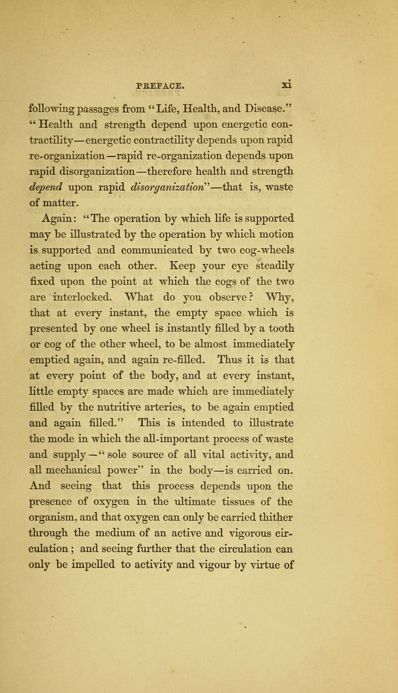 following passages from Life, Health, and Disease. *' Health and strength depend upon energetic con- tractility—energetic contractility depends upon rapid re-organization—rapid re-organization depends upon rapid disorganization—therefore health and strength depend upon rapid disorganization''—that is, waste of matter. Again: The operation by which life is supported may be illustrated by the operation by which motion is supported and communicated by two cog-wheels acting upon each other. Keep your eye steadily fixed upon the point at which the cogs of the two are interlocked. What do you observe ? Why, that at every instant, the empty space which is presented by one wheel is instantly filled by a tooth or cog of the other wheel, to be almost immediately emptied again, and again re-filled. Thus it is that at every point of the body, and at every instant, little empty spaces are made which are immediately filled by the nutritive arteries, to be again emptied and again filled. This is intended to illustrate the mode in which the all-important process of waste and supply —sole source of all vital activity, and all mechanical power in the body—is carried on. And seeing that this process depends upon the presence of oxygen in the ultimate tissues of the organism, and that oxygen can only be carried thither through the medium of an active and vigorous cir- culation ; and seeing further that the circulation can only be impelled to activity and vigour by virtue of