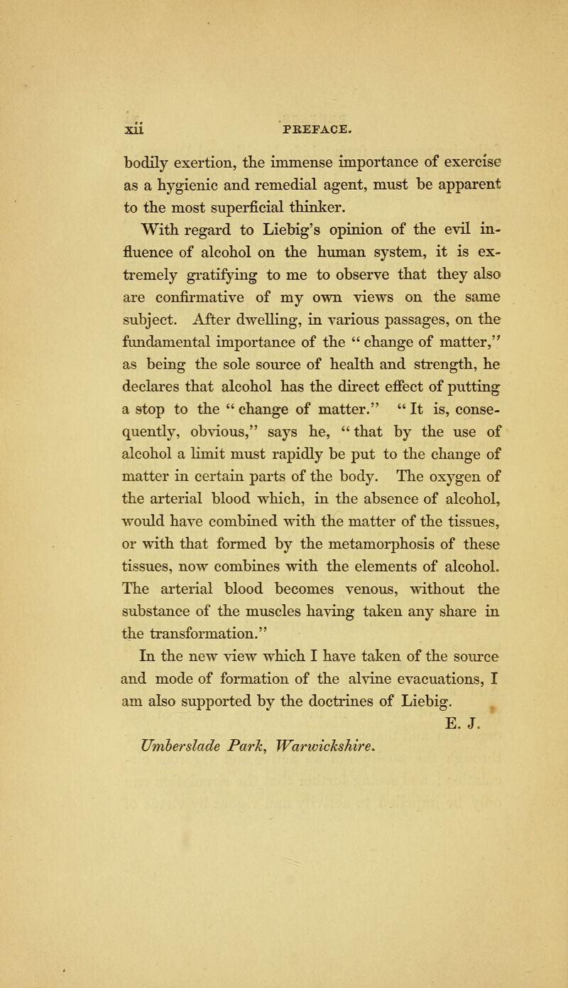 bodily exertion, the immense importance of exercise as a hygienic and remedial agent, must be apparent to the most superficial thinker. With regard to Liebig's opinion of the evil in- fluence of alcohol on the human system, it is ex- tremely gratifying to me to observe that they also are confirmative of my ovpn views on the same subject. After dvp-elling, in various passages, on the fundamental importance of the  change of matter,'^ as being the sole source of health and strength, he declares that alcohol has the direct efiect of putting a stop to the  change of matter.  It is, conse- quently, obvious, says he,  that by the use of alcohol a limit must rapidly be put to the change of matter in certain parts of the body. The oxygen of the arterial blood which, in the absence of alcohol, would have combined with the matter of the tissues, or with that formed by the metamorphosis of these tissues, now combines with the elements of alcohol. The arterial blood becomes venous, without the substance of the muscles having taken any share in the transformation. In the new view which I have taken of the source and mode of formation of the alvine evacuations, I am also supported by the doctrines of Liebig. E.J. Umherslade Parle, Warwickshire.
