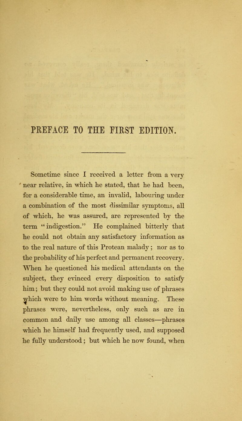 Sometime since I received a letter from a very ' near relative, in which he stated, that he had been, for a considerable time, an invalid, labouring under a combination of the most dissimilar symptoms, all of which, he was assured, are represented by the tei-m indigestion. He complained bitterly that he could not obtain any satisfactory information as to the real nature of this Protean malady; nor as to the probability of his perfect and permanent recovery. When he questioned his medical attendants on the subject, they evinced every disposition to satisfy him; but they could not avoid making use of phrases which were to him words without meaning. These phrases were, nevertheless, only such as are in common and daily use among all classes—phrases which he himself had frequently used, and supposed he fully understood; but which he now found, when