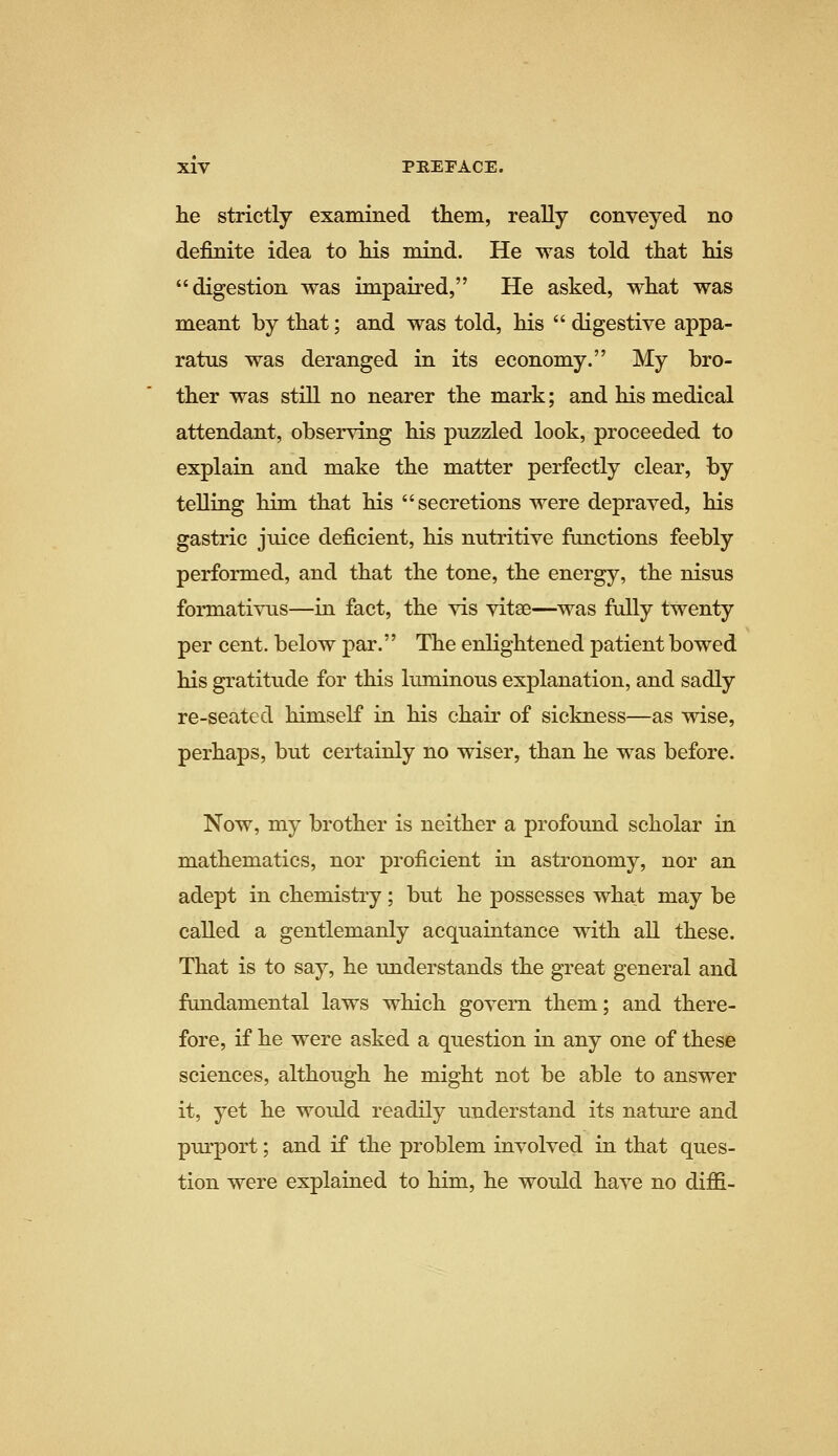 he strictly examined them, really conveyed no definite idea to his mind. He was told that his digestion was impaired, He asked, what was meant by that; and was told, his  digestive appa- ratus was deranged in its economy. My bro- ther was still no nearer the mark; and his medical attendant, observing his puzzled look, proceeded to explain and make the matter perfectly clear, by telling him that his secretions were depraved, his gastric juice deficient, his nutritive functions feebly performed, and that the tone, the energy, the nisus formativus—in fact, the vis vitse—was fully twenty per cent, below par. The enlightened patient bowed his gratitude for this luminous explanation, and sadly re-seated himself in his chair of sickness—as wise, perhaps, but certainly no wiser, than he was before. Now, my brother is neither a profound scholar in mathematics, nor proficient in astronomy, nor an adept in chemistry; but he possesses what may be called a gentlemanly acquaintance with all these. That is to say, he understands the great general and fundamental laws which govern them; and there- fore, if he were asked a question in any one of these sciences, although he might not be able to answer it, yet he would readily understand its nature and purport; and if the problem involved in that ques- tion were explained to him, he would have no diffi-
