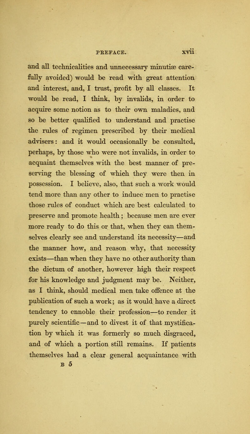 and all teckriicalities and lumecessary minutise care- fully avoided) would be read with great attention and interest, and, I trust, profit by all classes. It would be read, I think, by invalids, in order to acquire some notion as to their own maladies, and so be better qualified to understand and practise the rules of regimen prescribed by their medical advisers: and it would occasionally be consulted, perhaps, by those who were not invalids, in order to acquaint themselves with the best manner of pre- serving the blessing of which they were then in possession. I believe, also, that such a work would tend more than any other to induce men to practise those rules of conduct which are best calculated to preserve and promote health; because men are ever more ready to do this or that, when they can them- selves clearly see and understand its necessity—and the manner how, and reason why, that necessity exists—than when they have no other authority than the dictum of another, however high their respect for his knowledge and judgment may be. Neither, as I think, should medical men take ofience at the publication of such a work; as it would have a direct tendency to ennoble their profession—to render it purely scientific—and to divest it of that mystifica- tion by which it was formerly so much disgraced, and of which a portion still remains. If patients themselves had a clear general acquaintance with B 5