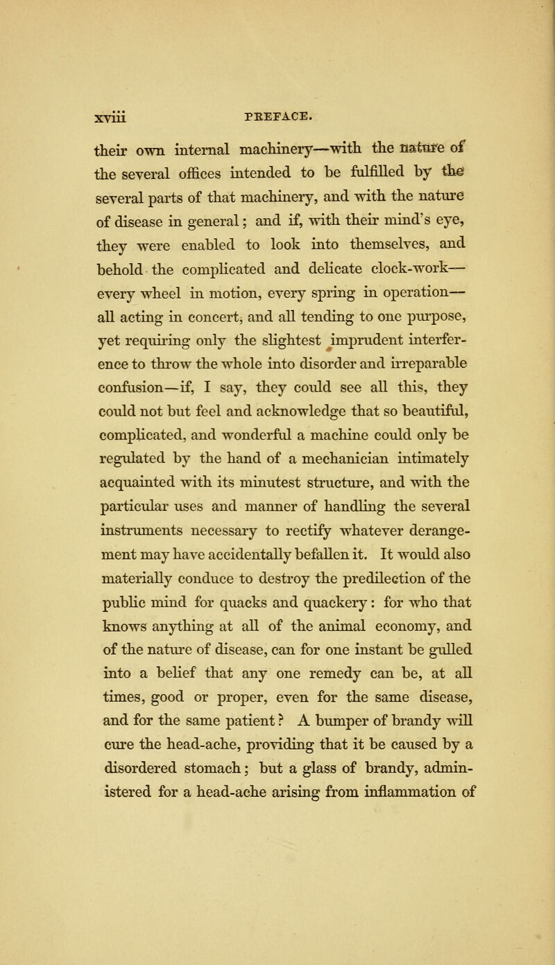 their own internal machinery—with the natttre of the several offices intended to be ftdfiUed by the several parts of that machinery, and with the nature of disease in general; and if, with their mind's eye, they were enabled to look into themselves, and behold the complicated and delicate clock-work— every wheel in motion, every spring in operation- al! acting in concert, and all tending to one pm-pose, yet requii'ing only the slightest imprudent interfer- ence to throw the whole into disorder and irreparable confasion—if, I say, they could see all this, they could not but feel and acknowledge that so beautifid, complicated, and wonderftd a machine could only be regulated by the hand of a mechanician intimately acquainted with its minutest structure, and with the particular uses and manner of handling the several instruments necessary to rectify whatever derange- ment may have accidentally befallen it. It would also materially conduce to destroy the predilection of the public mind for quacks and quackery: for who that knows anything at all of the animal economy, and of the nattii'e of disease, can for one instant be gulled into a belief that any one remedy can be, at all times, good or proper, even for the same disease, and for the same patient ? A bumper of brandy will cure the head-ache, providing that it be caused by a disordered stomach; but a glass of brandy, admin- istered for a head-ache arising from inflammation of