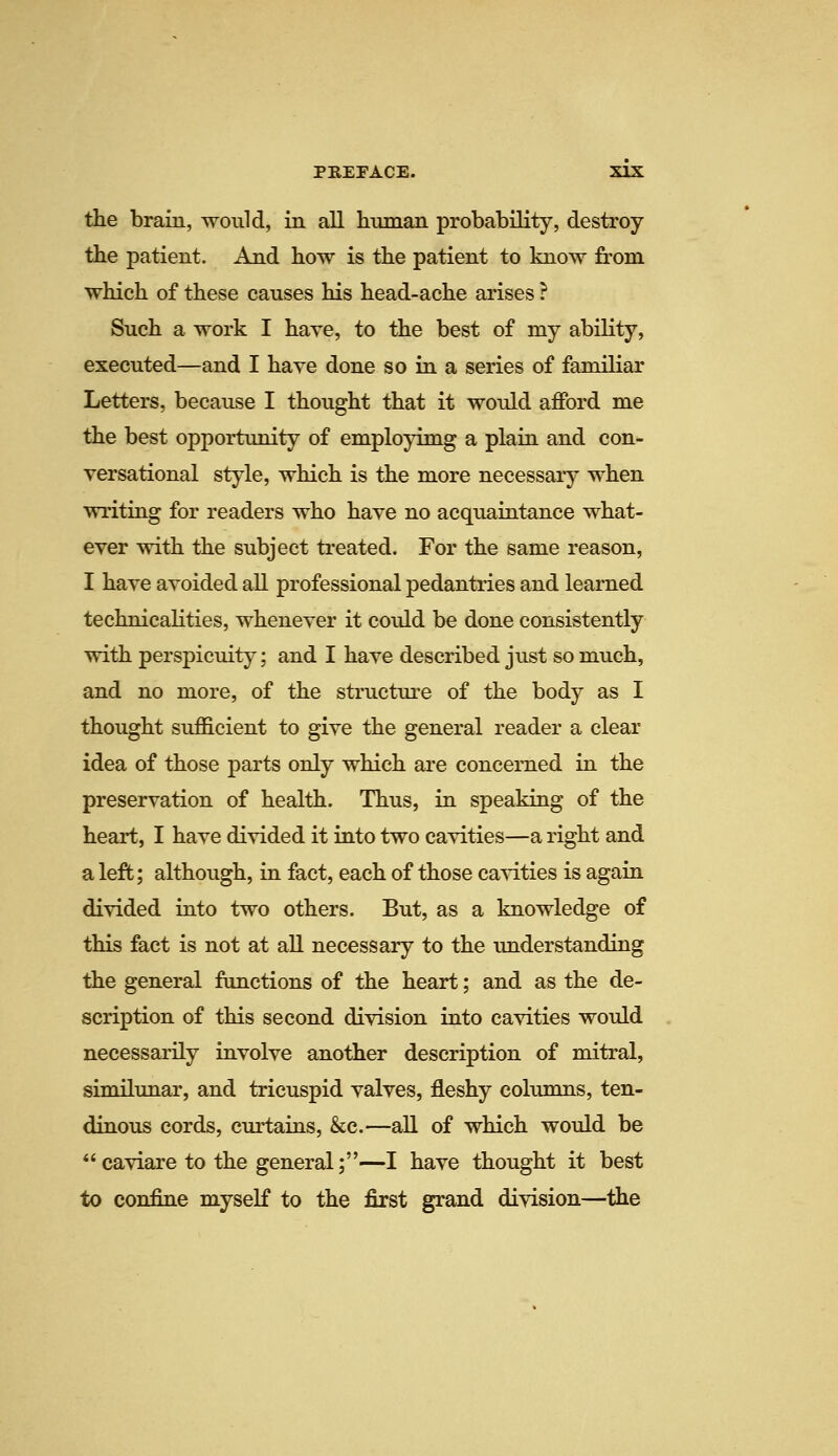 the brain, would, in all human probability, destroy the patient. And how is the patient to know from which of these causes his head-ache arises ? Such a work I have, to the best of my ability, executed—and I have done so in a series of familiar Letters, because I thought that it would afford me the best opportunity of employimg a plain and con- versational style, which is the more necessary when writing for readers who have no acquaintance what- ever with the subject treated. For the same reason, I have avoided all professional pedantries and learned technicalities, whenever it could be done consistently with perspicuity; and I have described just so much, and no more, of the structure of the body as I thought sufficient to give the general reader a clear idea of those parts only which are concerned in the preservation of health. Thus, in speaking of the heart, I have divided it into two cavities—a right and a left; although, in fact, each of those cavities is again divided into two others. But, as a knowledge of this fact is not at all necessary to the understanding the general functions of the heart; and as the de- scription of this second division into cavities would necessarily involve another description of mitral, similunar, and tricuspid valves, fleshy columns, ten- dinous cords, curtains, &c.—all of which would be *'caviare to the general;—I have thought it best to confine myself to the first grand division—the