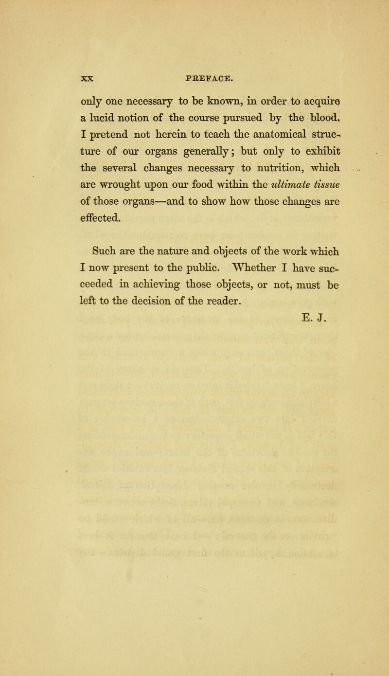 only one necessary to be known, in order to acquire a lucid notion of the course pursued by the blood, I pretend not herein to teach the anatomical struc^ ture of our organs generally; but only to exhibit the several changes necessary to nutrition, which are wrought upon our food within the ultimate tissue of those organs—and to show how those changes are effected. Such are the nature and objects of the work which I now present to the public. Whether I have suc- ceeded in achieving those objects, or not, must be left to the decision of the reader. E.J.