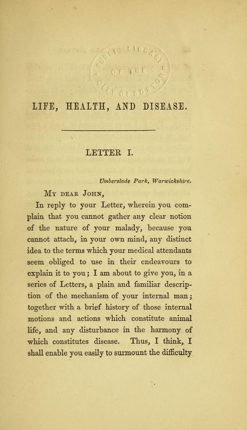 LIFE, HEALTH, AND DISEASE. LETTER I. Umherslade Park, Warwickshire, My dear John, In reply to your Letter, wherein you com- plain that you cannot gather any clear notion of the nature of your malady, because you cannot attach, in your own mind, any distinct idea to the terms which your medical attendants seem obliged to use in their endeavours to explain it to you; I am about to give you, in a series of Letters, a plain and familiar descrip- tion of the mechanism of your internal man; together with a brief history of those internal motions and actions which constitute animal life, and any disturbance in the harmony of which constitutes disease. Thus, I think, I shall enable you easily to surmount the difficulty