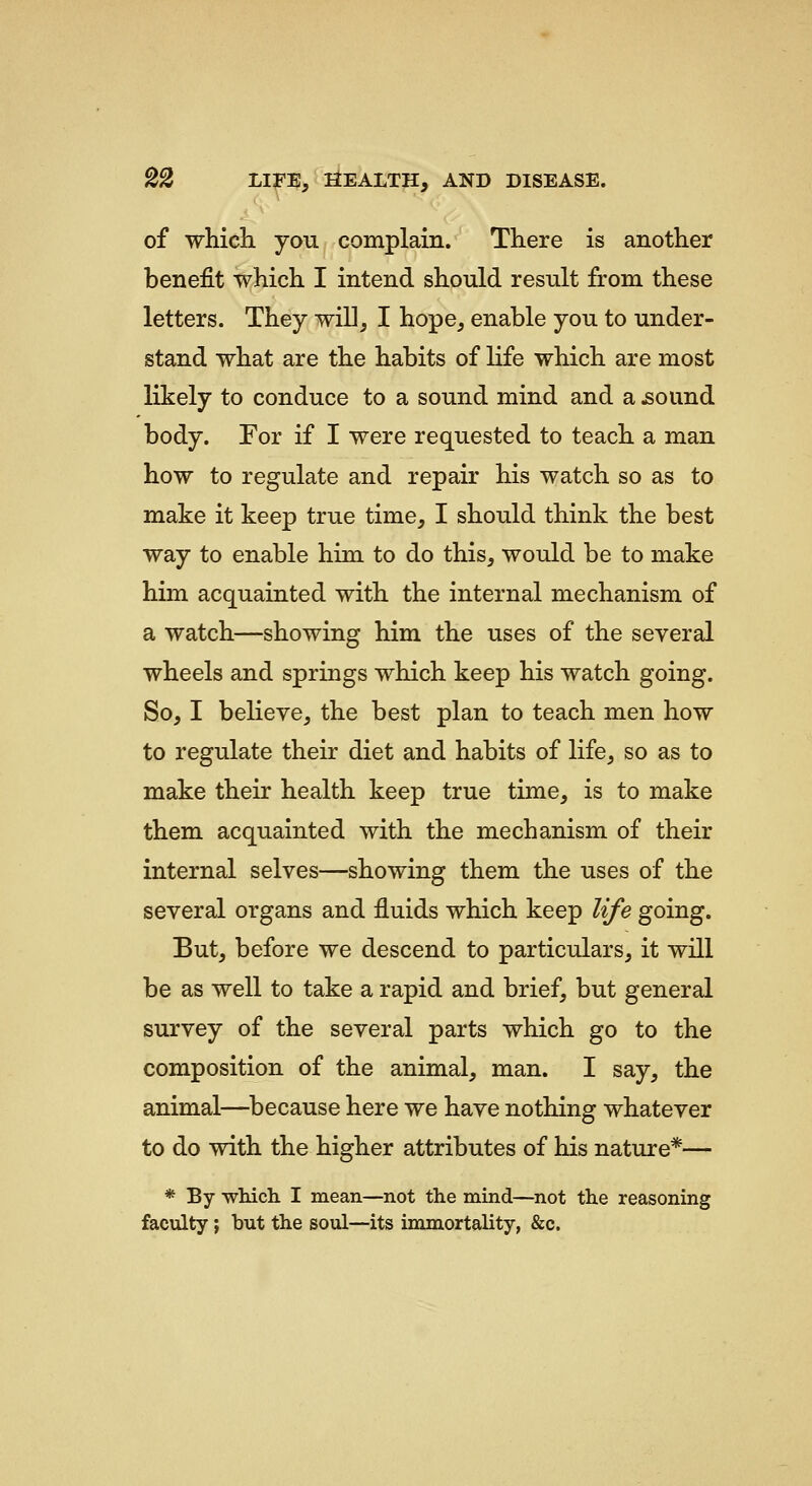 of which you complain. There is another benefit which I intend should result from these letters. They will, I hope, enable you to under- stand what are the habits of life which are most likely to conduce to a sound mind and a ^ound body. For if I were requested to teach a man how to regulate and repair his watch so as to make it keep true time, I should think the best way to enable him to do this, would be to make him acquainted with the internal mechanism of a watch—showing him the uses of the several wheels and springs which keep his watch going. So, I believe, the best plan to teach men how to regulate their diet and habits of life, so as to make their health keep true time, is to make them acquainted with the mechanism of their internal selves—showing them the uses of the several organs and fluids which keep life going. But, before we descend to particulars, it will be as well to take a rapid and brief, but general survey of the several parts which go to the composition of the animal, man. I say, the animal—because here we have nothing whatever to do with the higher attributes of his nature*-^ * By wlucli I mean—not the mind—not th.e reasoning faculty; but the soul—its immortality, &c.