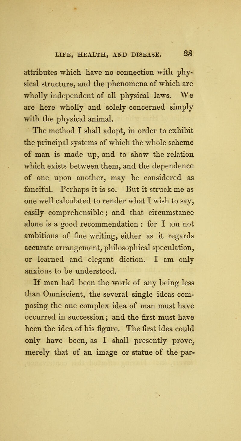attributes which have no connection with phy* sical structure^ and the phenomena of which are wholly independent of all physical laws. We are here wholly and solely concerned simply with the physical animal. The method I shall adopt, in order to exhibit the principal systems of which the whole scheme of man is made up, and to show the relation which exists between them, and the dependence of one upon another, may be considered as fanciful. Perhaps it is so. But it struck me as one well calculated to render what I wish to say, easily comprehensible; and that circumstance alone is a good recommendation : for I am not ambitious of fine writing, either as it regards accurate arrangement, philosophical speculation, or learned and elegant diction. I am only anxious to be understood. If man had been the work of any being less than Omniscient, the several single ideas com- posing the one complex idea of man must have occurred in succession; and the first must have been the idea of his figure. The first idea could only have been, as I shall presently prove, merely that of an image or statue of the par-