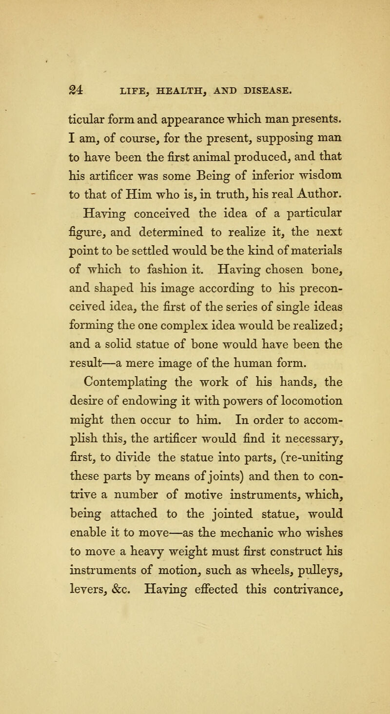 ticular form and appearance which man presents. I am, of course, for the present, supposing man to have been the first animal produced, and that his artificer was some Being of inferior wisdom to that of Him who is, in truth, his real Author. Having conceived the idea of a particular figure, and determined to realize it, the next point to be settled would be the kind of materials of which to fashion it. Having chosen bone, and shaped his image according to his precon- ceived idea, the first of the series of single ideas forming the one complex idea would be realized; and a solid statue of bone would have been the result—a mere image of the human form. Contemplating the work of his hands, the desire of endowing it with powers of locomotion might then occur to him. In order to accom- pKsh this, the artificer would find it necessary, first, to divide the statue into parts, (re-uniting these parts by means of joints) and then to con- trive a number of motive instruments, which, being attached to the jointed statue, would enable it to move—as the mechanic who wishes to move a heavy weight must first construct his instruments of motion, such as wheels, pulleys, levers, &c. Having eflfected this contrivance.