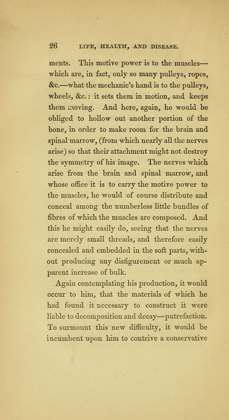 ments. This motive power is to the muscles— which are, in fact, only so many pulleys, ropes, &c.—what the mechanic's hand is to the pulleys, wheels, &c.: it sets them in motion, and keeps them moving. And here, again, he would be obliged to hollow out another portion of the bone, in order to make room for the brain and spinal marrow, (from which nearly all the nerves arise) so that their attachment might not destroy the symmetry of his image. The nerves which arise from the brain and spinal marrow, and whose office it is to carry the motive power to the muscles, he would of course distribute and conceal among the numberless little bundles of fibres of which the muscles are composed. And this he might easily do, seeing that the nerves are merely small threads, and therefore easily concealed and embedded in the soft parts, with- out producing any disfigurement or much ap- parent increase of bulk. Again contemplating his production, it would occur to him, that the materials of which he had found it necessary to construct it were liable to decomposition and decay—putrefaction. To surmount this new difficulty, it would be incumbent upon him to contrive a conservative