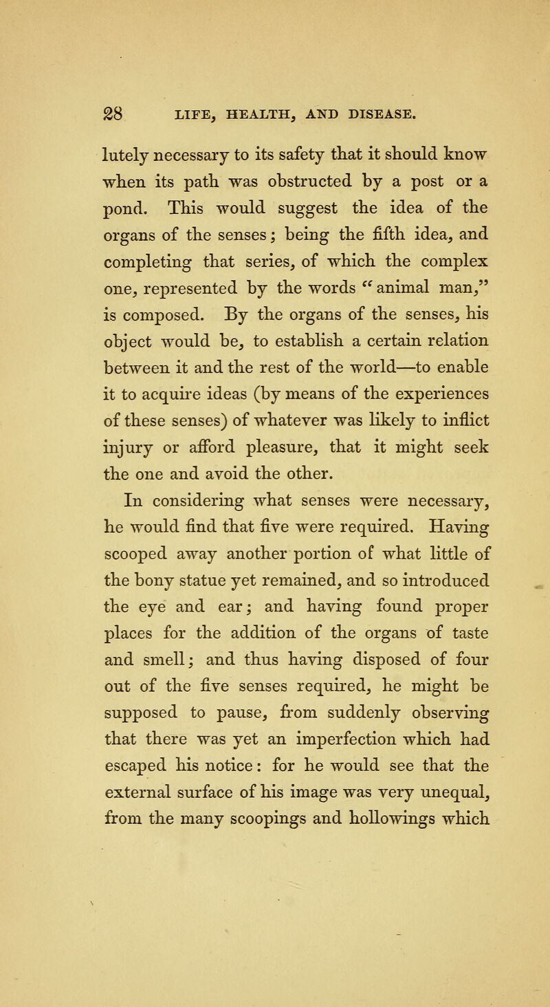 lutely necessary to its safety that it should know when its path was obstructed by a post or a pond. This would suggest the idea of the organs of the senses; being the fifth idea, and completing that series, of which the complex one, represented by the words ^' animal man, is composed. By the organs of the senses, his object would be, to establish a certain relation between it and the rest of the world—to enable it to acquii'e ideas (by means of the experiences of these senses) of whatever was likely to inflict injury or afford pleasure, that it might seek the one and avoid the other. In considering what senses were necessary, he would find that five were required. Having scooped away another portion of what little of the bony statue yet remained, and so introduced the eye and ear; and having found proper places for the addition of the organs of taste and smell; and thus having disposed of four out of the five senses requu'ed, he might be supposed to pause, from suddenly observing that there was yet an imperfection which had escaped his notice: for he would see that the external surface of his image was very unequal, from the many scoopings and hollowings which