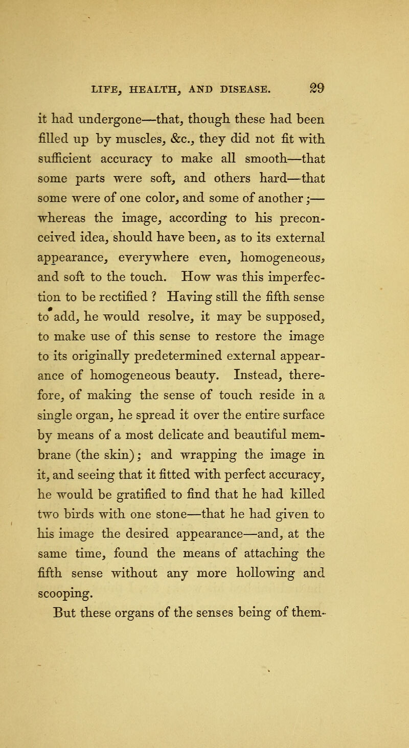 it had undergone—that, though these had been filled up by muscles, &c., they did not fit with sufficient accuracy to make all smooth—that some parts were soft, and others hard—that some were of one color, and some of another;— whereas the image, according to his precon- ceived idea, should have been, as to its external appearance, everywhere even, homogeneous^ and soft to the touch. How was this imperfec- tion to be rectified ? Having still the fifth sense to add, he would resolve, it may be supposed, to make use of this sense to restore the image to its originally predetermined external appear- ance of homogeneous beauty. Instead, there- fore, of making the sense of touch reside in a single organ, he spread it over the entire surface by means of a most delicate and beautiful mem- brane (the skin); and wrapping the image in it, and seeing that it fitted with perfect accuracy, he would be gratified to find that he had killed two birds with one stone—that he had given to his image the desired appearance—and, at the same time, found the means of attaching the fifth sense without any more hollowing and scooping. But these organs of the senses being of them-