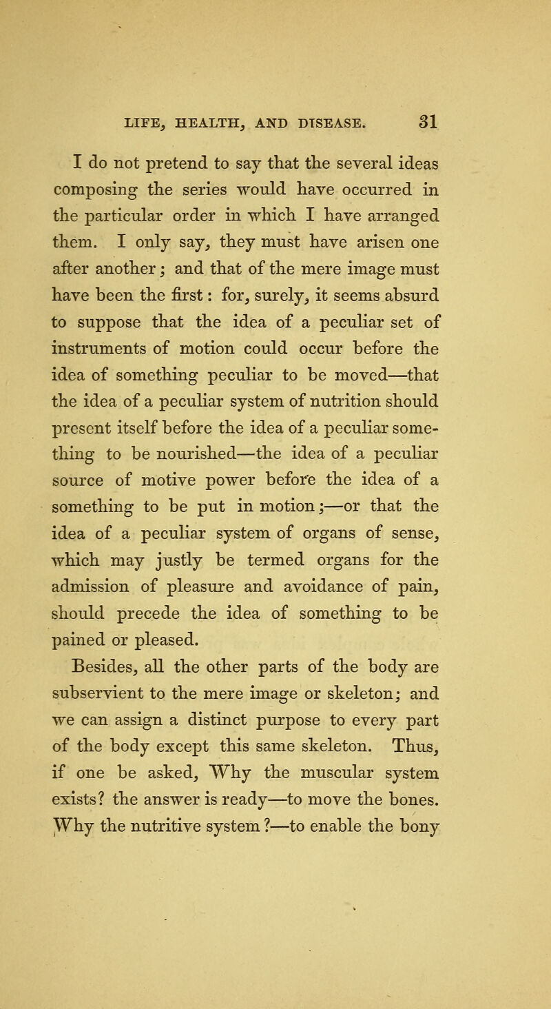 I do not pretend to say that the several ideas composing the series would have occurred in the particular order in which I have arranged them. I only say, they must have arisen one after another; and that of the mere image must have been the first: for, surely, it seems absurd to suppose that the idea of a peculiar set of instruments of motion could occur before the idea of something peculiar to be moved—that the idea of a peculiar system of nutrition should present itself before the idea of a peculiar some- thing to be nourished—the idea of a peculiar source of motive power before the idea of a something to be put in motion;—or that the idea of a peculiar system of organs of sense, which may justly be termed organs for the admission of pleasure and avoidance of pain, should precede the idea of something to be pained or pleased. Besides, all the other parts of the body are subservient to the mere image or skeleton; and we can assign a distinct purpose to every part of the body except this same skeleton. Thus, if one be asked. Why the muscular system exists? the answer is ready—to move the bones. Why the nutritive system ?—to enable the bony