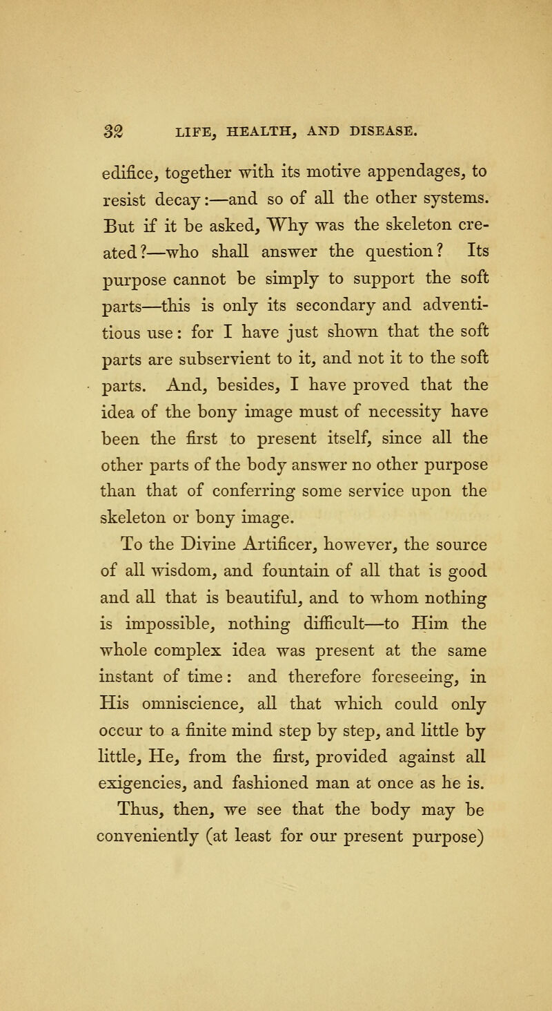 edifice, together with its motive appendages, to resist decay:—and so of all the other systems. But if it be asked. Why was the skeleton cre- ated?—who shall answer the question? Its purpose cannot be simply to support the soft parts—this is only its secondary and adventi- tious use: for I have just shown that the soft parts are subservient to it, and not it to the soft parts. And, besides, I have proved that the idea of the bony image must of necessity have been the first to present itself, since all the other parts of the body answer no other purpose than that of conferring some service upon the skeleton or bony image. To the Divine Artificer, however, the source of all wisdom, and fountain of all that is good and all that is beautiful, and to whom nothing is impossible, nothing difficult—to Him the whole complex idea was present at the same instant of time: and therefore foreseeing, in His omniscience, all that which could only occur to a finite mind step by step, and little by little. He, from the first, provided against all exigencies, and fashioned man at once as he is. Thus, then, we see that the body may be conveniently (at least for our present purpose)