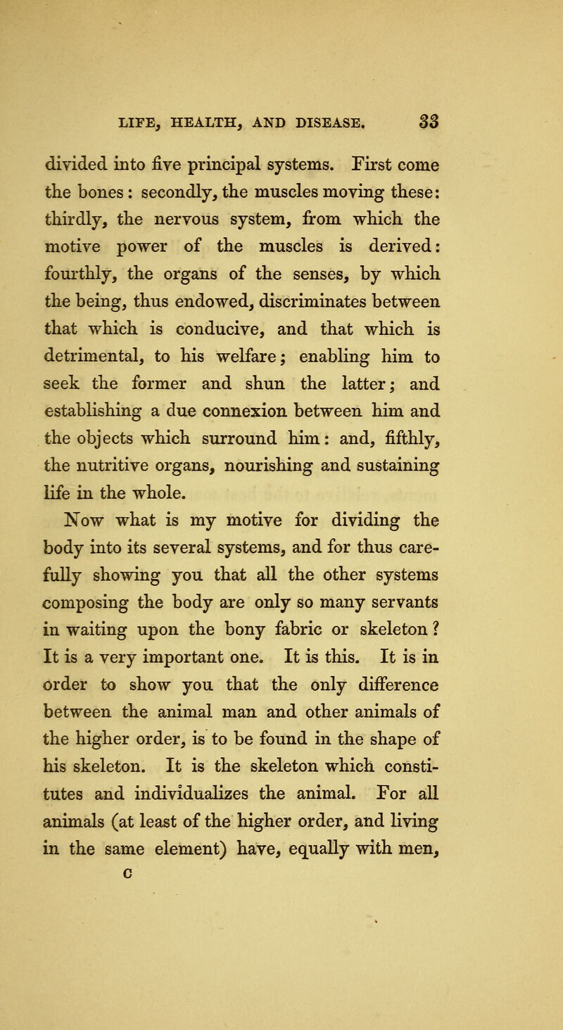 divided into ^ve principal systems. First come the bones : secondly, the muscles moving these: thirdly, the nervous system, from which the motive power of the muscles is derived: fourthly, the organs of the senses, by which the being, thus endowed, discriminates between that which is conducive, and that which is detrimental, to his welfare; enabling him to seek the former and shun the latter; and establishing a due connexion between him and the objects which surround him: and, fifthly, the nutritive organs, nourishing and sustaining life in the whole. Now what is my motive for dividing the body into its several systems, and for thus care- fully showing you that all the other systems composing the body are only so many servants in waiting upon the bony fabric or skeleton ? It is a very important one. It is this. It is in order to show you that the only difference between the animal man and other animals of the higher order, is to be found in the shape of his skeleton. It is the skeleton which consti- tutes and individualizes the animal. For all animals (at least of the higher order, and living in the same element) have, equally with men, c