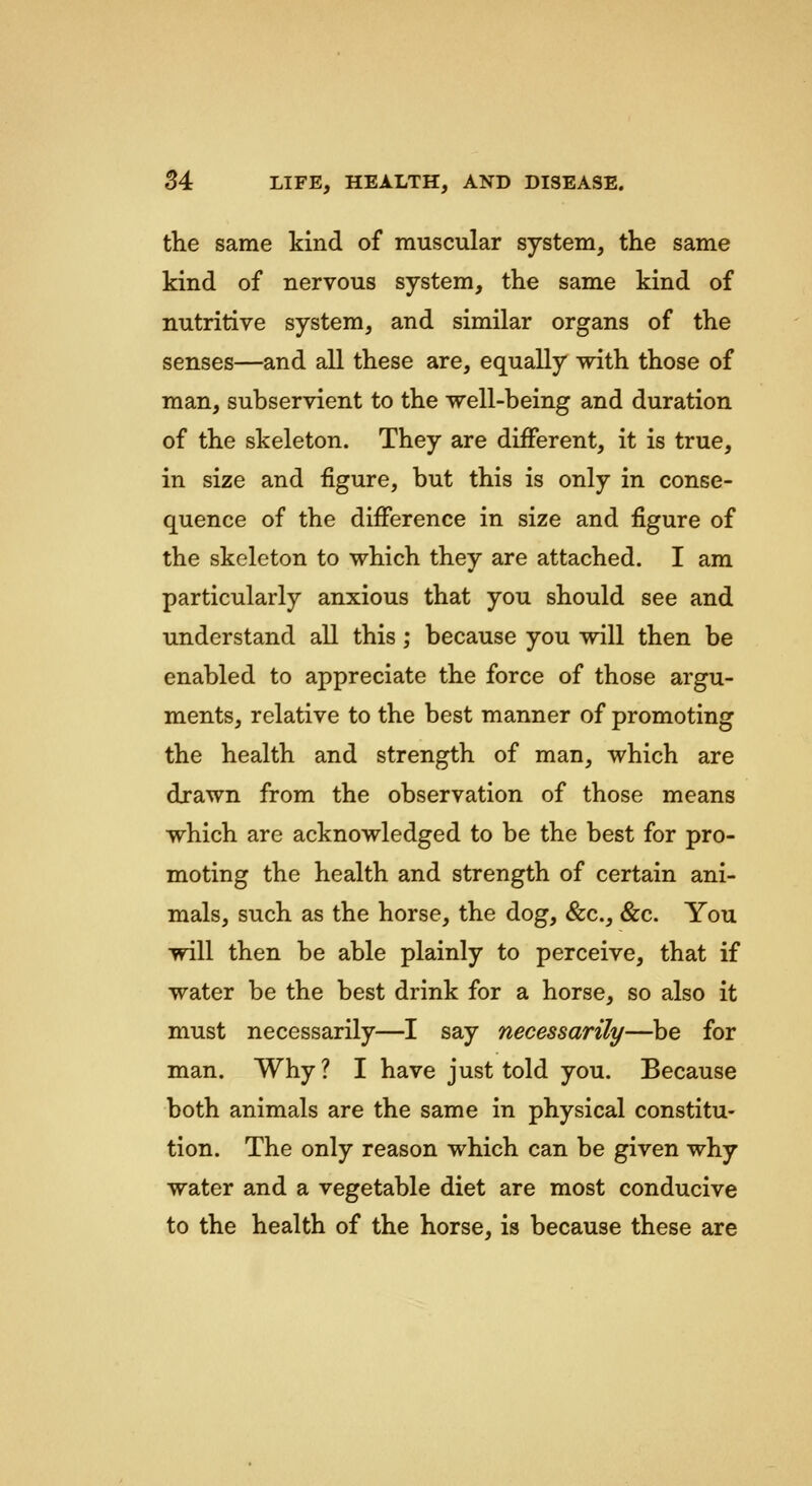 the same kind of muscular system, the same kind of nervous system, the same kind of nutritive system, and similar organs of the senses—and all these are, equally with those of man, subservient to the well-being and duration of the skeleton. They are different, it is true, in size and figure, but this is only in conse- quence of the difference in size and figure of the skeleton to which they are attached. I am particularly anxious that you should see and understand all this; because you will then be enabled to appreciate the force of those argu- ments, relative to the best manner of promoting the health and strength of man, which are drawn from the observation of those means which are acknowledged to be the best for pro- moting the health and strength of certain ani- mals, such as the horse, the dog, &c., &c. You will then be able plainly to perceive, that if water be the best drink for a horse, so also it must necessarily—I say necessarily—be for man. Why ? I have just told you. Because both animals are the same in physical constitu- tion. The only reason which can be given why water and a vegetable diet are most conducive to the health of the horse, is because these are