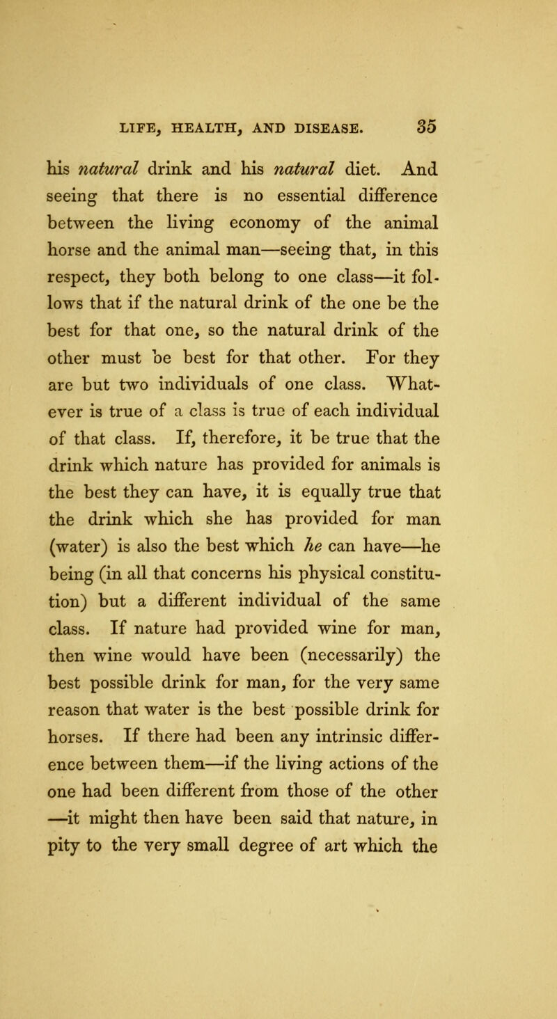 his natural drink and his natural diet. And seeing that there is no essential difference between the living economy of the animal horse and the animal man—seeing that, in this respect, they both belong to one class—it fol- lows that if the natural drink of the one be the best for that one, so the natural drink of the other must be best for that other. For they are but two individuals of one class. What- ever is true of a class is true of each individual of that class. If, therefore, it be true that the drink which nature has provided for animals is the best they can have, it is equally true that the drink which she has provided for man (water) is also the best which he can have—he being (in all that concerns his physical constitu- tion) but a different individual of the same class. If nature had provided wine for man, then wine would have been (necessarily) the best possible drink for man, for the very same reason that water is the best possible drink for horses. If there had been any intrinsic differ- ence between them—if the living actions of the one had been different from those of the other —it might then have been said that nature, in pity to the very small degree of art which the