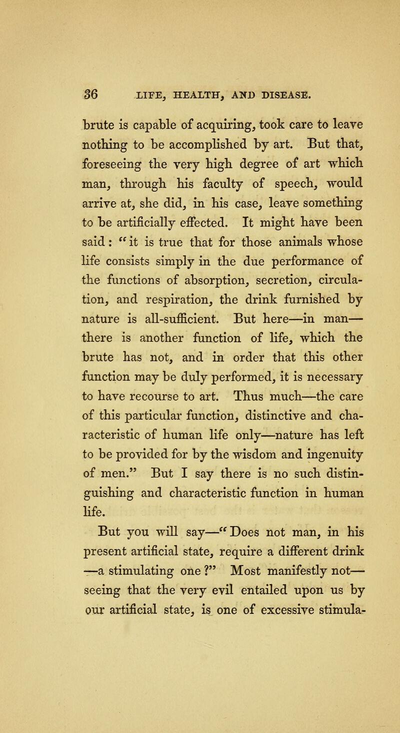 brute is capable of acquiring^ took care to leave nothing to be accomplished by art. But that, foreseeing the very high degree of art which man, through his faculty of speech, would arrive at, she did, in his case, leave something to be artificially effected. It might have been said: '' it is true that for those animals whose life consists simply in the due performance of the functions of absorption, secretion, circula- tion, and respiration, the drink furnished by nature is all-sufficient. But here—in man— there is another function of life, which the brute has not, and in order that this other function may be duly performed, it is necessary to have recourse to art. Thus much—the care of this particular function, distinctive and cha- racteristic of human life only—nature has left to be provided for by the wisdom and ingenuity of men. But I say there is no such distin- guishing and characteristic function in human life. But you will say—^^Does not man, in his present artificial state, require a different drink —a stimulating one ? Most manifestly not^— seeing that the very evil entailed upon us by our artificial state, is one of excessive stimula-