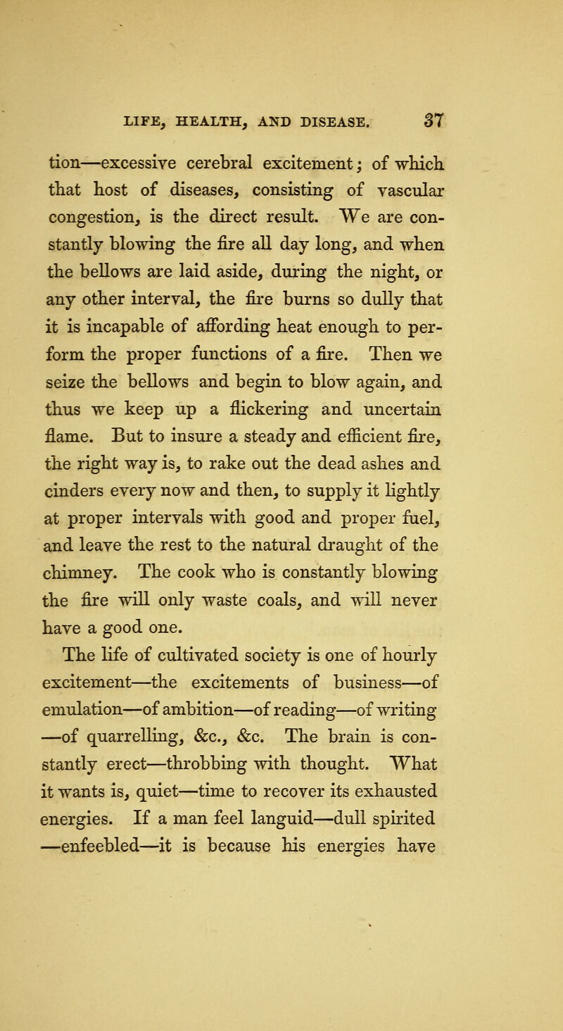 tion—excessive cerebral excitement; of which, that host of diseases, consisting of vascular congestion, is the direct result. We are con- stantly blowing the fire all day long, and when the bellows are laid aside, during the night, or any other interval, the fire burns so dully that it is incapable of affording heat enough to per- form the proper functions of a fire. Then we seize the bellows and begin to blow again, and thus we keep up a flickering and uncertain flame. But to insure a steady and efficient fire, the right way is, to rake out the dead ashes and cinders every now and then, to supply it lightly at proper intervals with good and proper fuel, and leave the rest to the natural draught of the chimney. The cook who is constantly blowing the fire will only waste coals, and will never have a good one. The life of cultivated society is one of hourly excitement—the excitements of business—of emulation—of ambition—of reading—of writing —of quarrelling, &c., &c. The brain is con- stantly erect—throbbing with thought. What it wants is, quiet—time to recover its exhausted energies. If a man feel languid—dull spirited —enfeebled—it is because his energies have