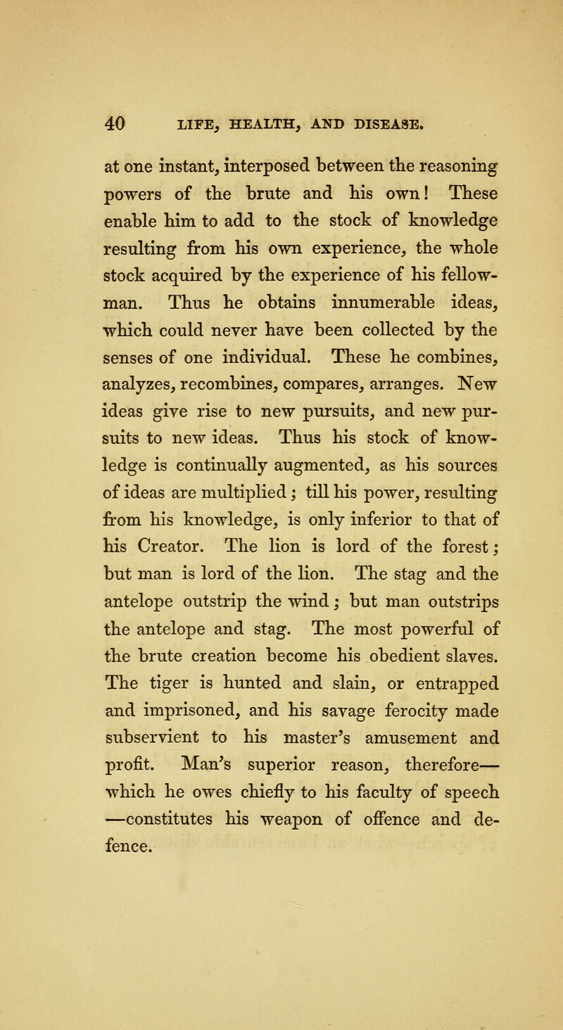 at one instant, interposed between the reasoning powers of the brute and his own! These enable him to add to the stock of knowledge resulting from his own experience, the whole stock acquired by the experience of his fellow- man. Thus he obtains innumerable ideas, which could never have been collected by the senses of one individual. These he combines, analyzes, recombines, compares, arranges. New ideas give rise to new pursuits, and new pur- suits to new ideas. Thus his stock of know- ledge is continually augmented, as his sources of ideas are multiplied; till his power, resulting from his knowledge, is only inferior to that of his Creator. The lion is lord of the forest; but man is lord of the lion. The stag and the antelope outstrip the wind; but man outstrips the antelope and stag. The most powerful of the brute creation become his obedient slaves. The tiger is hunted and slain, or entrapped and imprisoned, and his savage ferocity made subservient to his master's amusement and profit. Man's superior reason, therefore— which he owes chiefly to his faculty of speech —constitutes his weapon of offence and de- fence.