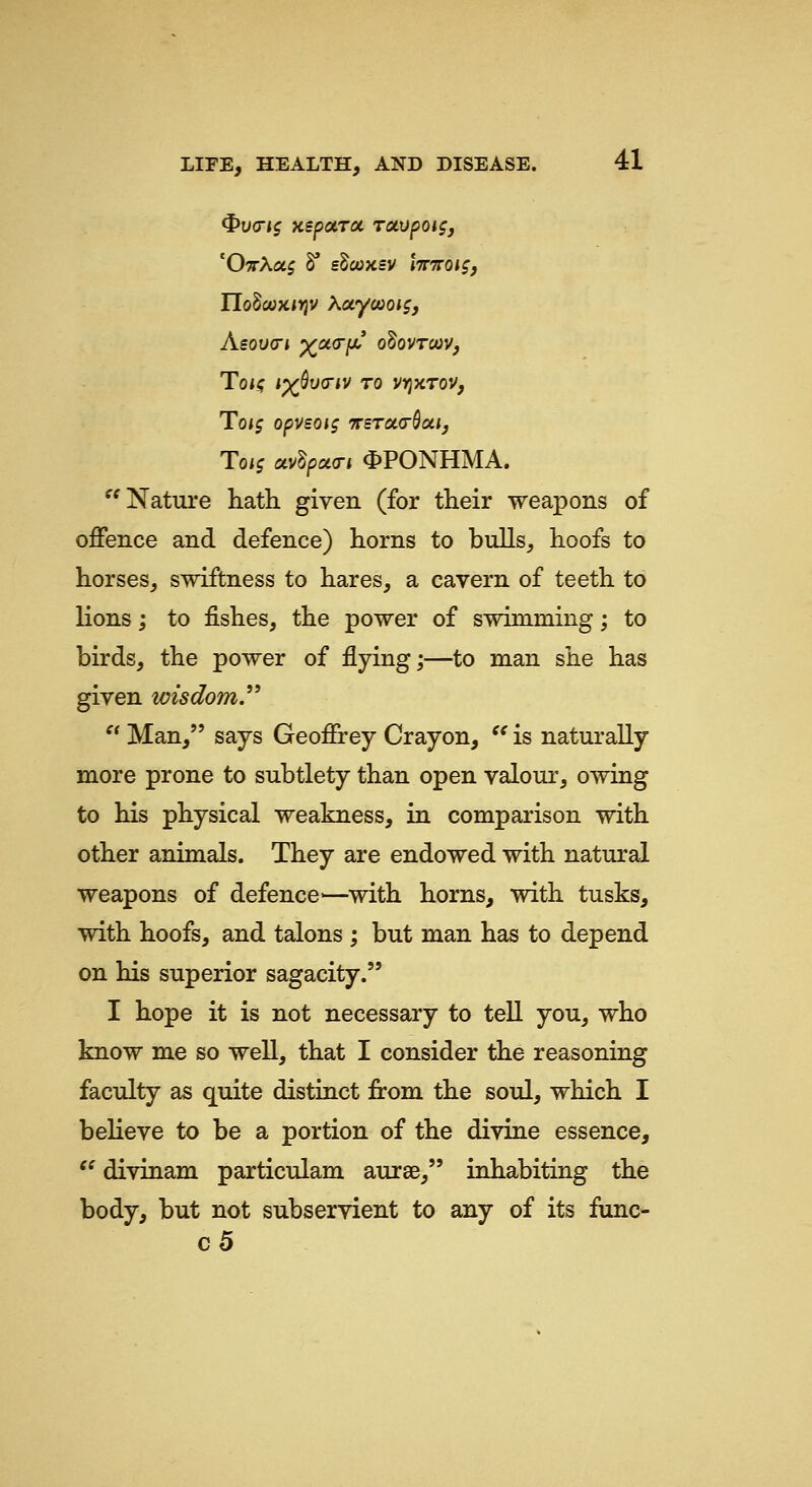^v<rts KspaTiXr rotvpoigj 'O^rAaj 8* sdooKSV Ittttois, Asov<n x^^f^* odovTcoVf ToK ^x^va-iv TO vyjxrov, Toif opvsois ttstoktSoiij Toi$ avdpoia-i <I)PONHMA. ^'Nature hath given (for their weapons of offence and defence) horns to bulls, hoofs to horses, swiftness to hares, a cavern of teeth to lions; to fishes, the power of swimming; to birds, the power of flying;—to man she has given wisdom.  Man, says Geoffrey Crayon, *^ is naturally more prone to subtlety than open valour, owing to his physical weakness, in comparison with other animals. They are endowed with natural weapons of defence—with horns, with tusks, with hoofs, and talons ; but man has to depend on his superior sagacity. I hope it is not necessary to tell you, who know me so well, that I consider the reasoning facidty as quite distinct from the soul, which I believe to be a portion of the divine essence, '^ divinam particulam aurae, inhabiting the body, but not subservient to any of its func- c5