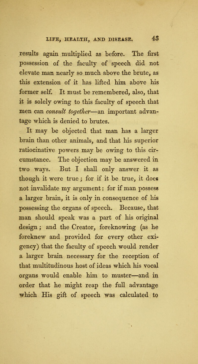 results again multiplied as before. THe first possession of the faculty of speech did not elevate man nearly so much above the brute, as this extension of it has lifted him above his former self. It must be remembered, also, that it is solely owing to this faculty of speech that men can consult together—an important advan- tage which is denied to brutes. It may be objected that man has a larger brain than other animals, and that his superior ratiocinative powers may be owing to this cir- cumstance. The objection may be answered in two ways. But I shall only answer it as though it were true; for if it be true, it does not invalidate my argument: for if man possess a larger brain, it is only in consequence of his possessing the organs of speech. Because, that man should speak was a part of his original design; and the Creator, foreknowing (as he foreknew and provided for every other exi- gency) that the faculty of speech would render a larger brain necessary for the reception of that multitudinous host of ideas which his vocal organs would enable him to muster—and in order that he might reap the fiiU advantage which His gift of speech was calculated to