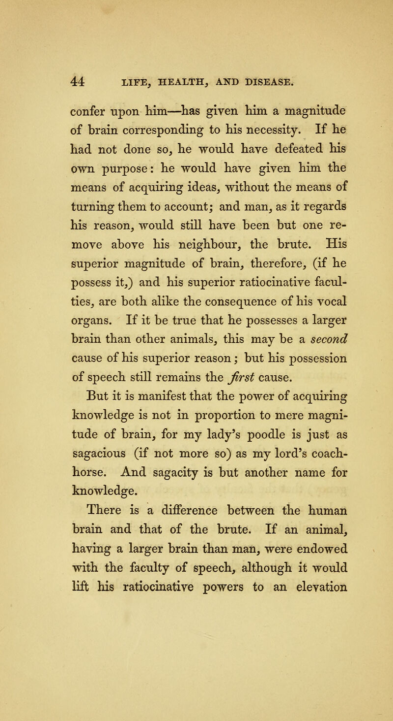 confer upon him—^has given him a magnitude of brain corresponding to his necessity. If he had not done so, he would have defeated his own purpose: he would have given him the means of acquiring ideas, without the means of turning them to account; and man, as it regards his reason, would still have been but one re- move above his neighbour, the brute. His superior magnitude of brain, therefore, (if he possess it,) and his superior ratiocinative facul- ties, are both alike the consequence of his vocal organs. If it be true that he possesses a larger brain than other animals, this may be a second cause of his superior reason; but his possession of speech still remains the Jirst cause. But it is manifest that the power of acquiring knowledge is not in proportion to mere magni- tude of brain, for my lady's poodle is just as sagacious (if not more so) as my lord's coach- horse. And sagacity is but another name for knowledge. There is a difference between the human brain and that of the brute. If an animal, having a larger brain than man, were endowed with the faculty of speech, although it would lift his ratiocinative powers to an elevation