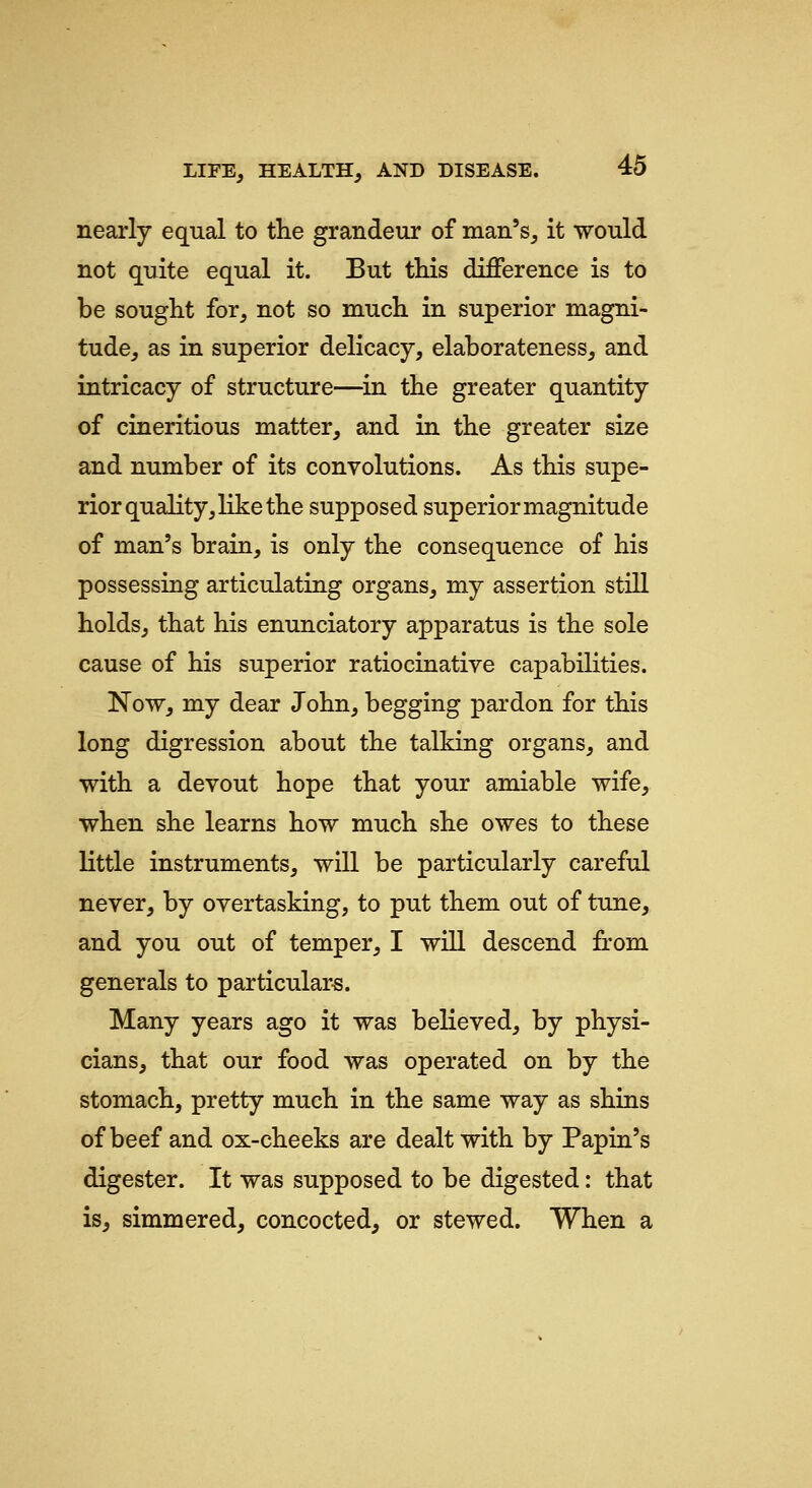 nearly equal to the grandeur of man's, it would not quite equal it. But this difference is to be sought for, not so much in superior magni- tude, as in superior delicacy, elaborateness, and intricacy of structure—in the greater quantity of cineritious matter, and in the greater size and number of its convolutions. As this supe- rior quality, like the supposed superior magnitude of man's brain, is only the consequence of his possessing articulating organs, my assertion still holds, that his enunciatory apparatus is the sole cause of his superior ratiocinative capabilities. Now, my dear John, begging pardon for this long digression about the talking organs, and with a devout hope that your amiable wife, when she learns how much she owes to these little instruments, will be particularly careful never, by overtasking, to put them out of tune, and you out of temper, I will descend fi:om generals to particular-s. Many years ago it was believed, by physi- cians, that our food was operated on by the stomach, pretty much in the same way as shins of beef and ox-cheeks are dealt with by Papin's digester. It was supposed to be digested: that is, simmered, concocted, or stewed. When a