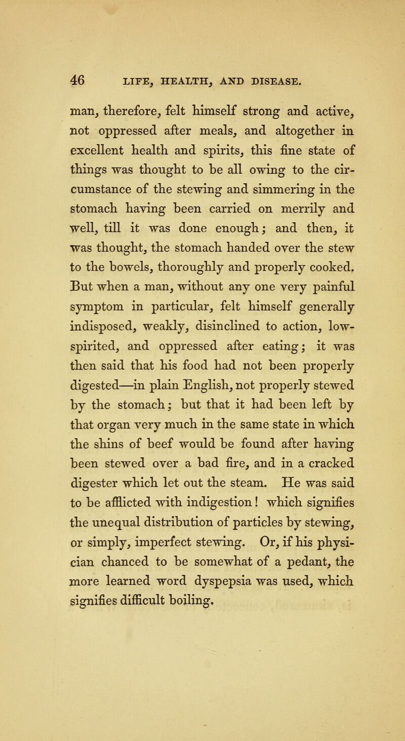 man, therefore, felt himself strong and active, not oppressed after meals, and altogether in excellent health and spirits, this fine state of things was thought to be all owing to the cir- cumstance of the stewing and simmering in the stomach having been carried on merrily and well, till it was done enough; and then, it was thought, the stomach handed over the stew to the bowels, thoroughly and properly cooked, But when a man, without any one very painful symptom in particular, felt himself generally indisposed, weakly, disinclined to action, low- spirited, and oppressed after eating; it was then said that his food had not been properly digested—in plain English, not properly stewed by the stomach; but that it had been left by that organ very much in the same state in which the shins of beef would be found after having been stewed over a bad fire, and in a cracked digester which let out the steam. He was said to be afflicted with indigestion! which signifies the unequal distribution of particles by stewing, or simply, imperfect stewing. Or, if his physi- cian chanced to be somewhat of a pedant, the more learned word dyspepsia was used, which signifies difficult boiling.