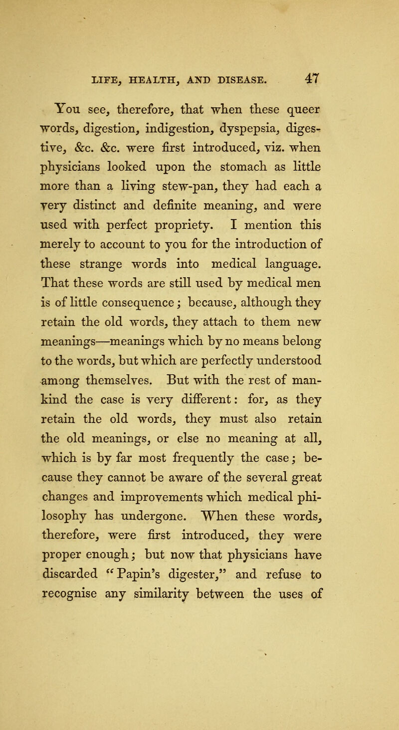 You see, therefore, tliat wlien tKese queer words, digestion, indigestion, dyspepsia, diges- tive, &c. &c. were first introduced, viz. when physicians looked upon the stomach as little more than a living stew-pan, they had each a very distinct and definite meaning, and were used vrith perfect propriety. I mention this merely to account to you for the introduction of these strange words into medical language. That these words are still used by medical men is of little consequence; because, although they retain the old words, they attach to them new meanings—meanings which by no means belong to the words, but which are perfectly understood among themselves. But with the rest of man- kind the case is very different: for, as they retain the old words, they must also retain the old meanings, or else no meaning at all, which is by far most frequently the case; be- cause they cannot be aware of the several great changes and improvements which medical phi- losophy has undergone. When these words, therefore, were first introduced, they were proper enough; but now that physicians have discarded ^'Papin's digester, and refuse to recognise any similarity between the uses of