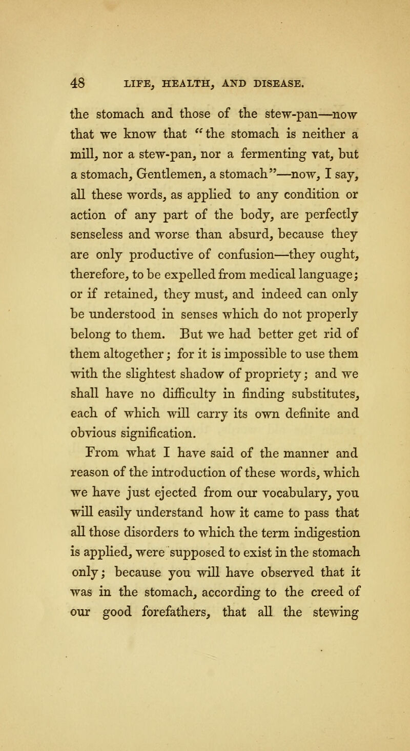 the stomach and those of the stew-pan—now that we know that ^^the stomach is neither a mill, nor a stew-pan, nor a fermenting vat, but a stomach. Gentlemen, a stomach—now, I say, all these words, as applied to any condition or action of any part of the body, are perfectly senseless and worse than absurd, because they are only productive of confusion—they ought, therefore, to be expelled from medical language; or if retained, they must, and indeed can only be understood in senses which do not properly belong to them. But we had better get rid of them altogether; for it is impossible to use them with the slightest shadow of propriety; and we shall have no difficulty in finding substitutes, each of which will carry its own definite and obvious signification. From what I have said of the manner and reason of the introduction of these words, which we have just ejected from our vocabulary, you will easily understand how it came to pass that all those disorders to which the term indigestion is applied, were supposed to exist in the stomach only; because you will have observed that it was in the stomach, according to the creed of our good forefathers, that all the stewing