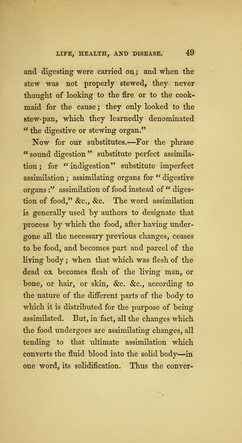 and digesting were carried on; and when the stew was not properly stewed, they never thought of looking to the fire or to the cook- maid for the cause; they only looked to the steW'pan, which they learnedly denominated '' the digestive or stewing organ. Now for our substitutes.—For the plii*ase  sound digestion  substitute perfect assimila- tion ; for ^' indigestion substitute imperfect assimilation; assimilating organs for  digestive organs: assimilation of food instead of  diges- tion of food, &c., &c. The word assimilation is generally used by authors to designate that process by which the food, after having under- gone all the necessary previous changes, ceases to be food, and becomes part and parcel of the living body; when that which was flesh of the dead ox becomes flesh of the living man, or bone, or hair, or skin, &c. &c., according to the nature of the different parts of the body to which it is distributed for the purpose of being assimilated. But, in fact, all the changes which the food undergoes are assimilating changes, all tending to that ultimate assimilation which converts the fluid blood into the solid body—in one word, its solidification. Thus the conver-
