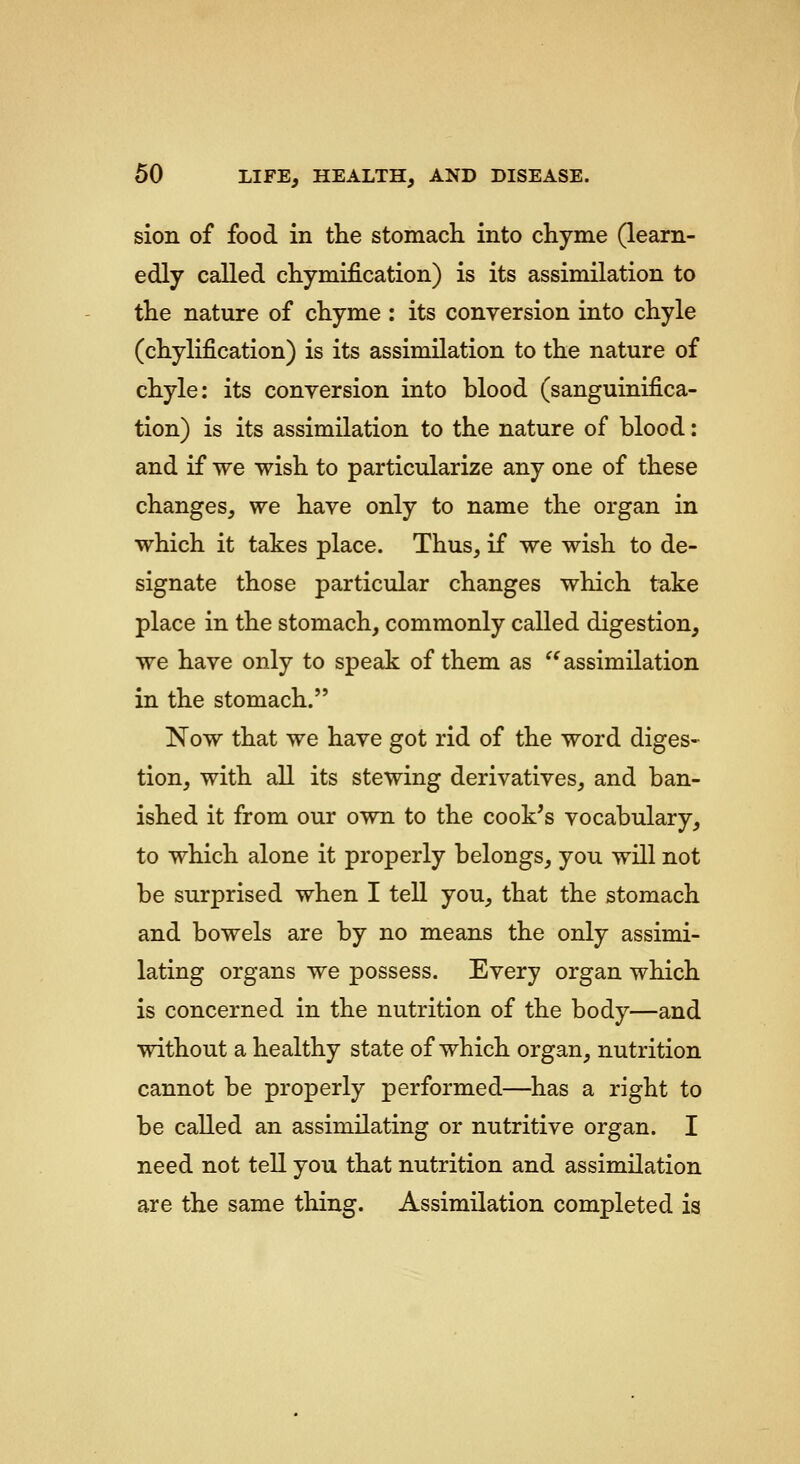 sion of food in the stomach into chyme (learn- edly called chymification) is its assimilation to the nature of chyme : its conversion into chyle (chylification) is its assimilation to the nature of chyle: its conversion into blood (sanguinifica- tion) is its assimilation to the nature of blood: and if we wish to particularize any one of these changes, we have only to name the organ in which it takes place. Thus, if we wish to de- signate those particular changes which take place in the stomach, commonly called digestion, we have only to speak of them as ^^assimilation in the stomach. Now that we have got rid of the word diges- tion, with all its stewing derivatives, and ban- ished it from our own to the cook's vocabulary, to which alone it properly belongs, you will not be surprised when I tell you, that the stomach and bowels are by no means the only assimi- lating organs we possess. Every organ which is concerned in the nutrition of the body—and without a healthy state of which organ, nutrition cannot be properly performed—has a right to be called an assimilating or nutritive organ. I need not tell you that nutrition and assimilation are the same thing. Assimilation completed is