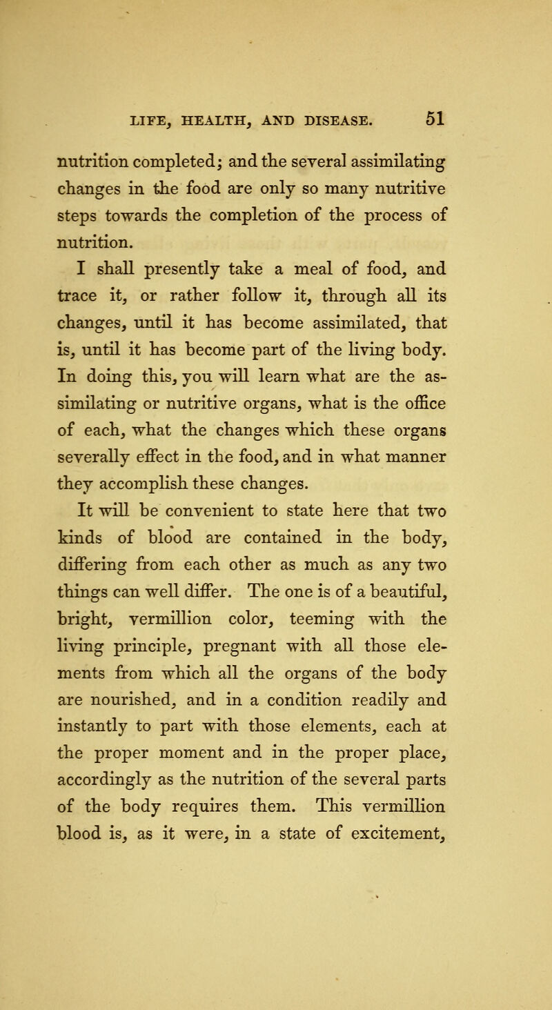 nutrition completed; and tlie several assimilating changes in the food are only so many nutritive steps towards the completion of the process of nutrition. I shall presently take a meal of food, and trace it, or rather follow it, through all its changes, until it has become assimilated, that is, until it has become part of the living body. In doing this, you will learn what are the as- similating or nutritive organs, what is the office of each, what the changes which these organs severally effect in the food, and in what manner they accomplish these changes. It will be convenient to state here that two kinds of blood are contained in the body, differing from each other as much as any two things can well differ. The one is of a beautiful, bright, Vermillion color, teeming with the living principle, pregnant with all those ele- ments from which all the organs of the body are nourished, and in a condition readily and instantly to part with those elements, each at the proper moment and in the proper place, accordingly as the nutrition of the several parts of the body requires them. This vermillion blood is, as it were, in a state of excitement.