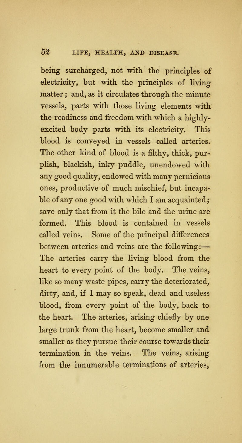 being surcharged, not with the principles of electricity, but with the principles of living matter; and, as it circulates through the minute vessels, parts with those living elements with the readiness and freedom with which a highly- excited body parts with its electricity. This blood is conveyed in vessels called arteries. The other kind of blood is a filthy, thick, pur- plish, blackish, inky puddle, unendowed with any good quality, endowed with many pernicious ones, productive of much mischief, but incapa- ble of any one good with which I am acquainted; save only that from it the bile and the urine are formed. This blood is contained in vessels called veins. Some of the principal differences between arteries and veins are the following:— The arteries carry the living blood from the heart to every point of the body. The veins, like so many waste pipes, carry the deteriorated, dirty, and, if I may so speak, dead and useless blood, from every point of the body, back to the heart. The arteries, arising chiefly by one large trunk from the heart, become smaller and smaller as they pursue their course towards their termination in the veins. The veins, arising from the innumerable terminations of arteries^