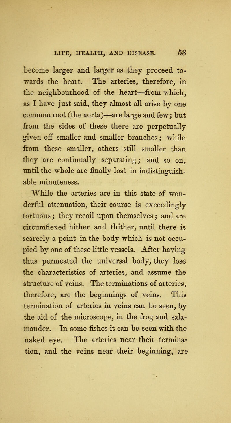 become larger and larger as they proceed to- wards the heart. The arteries, therefore, in the neighbourhood of the heart—from which, as I have just said, they almost all arise by one common root (the aorta)—are large and few; but irom the sides of these there are perpetually given off smaller and smaller branches; while from these smaller, others still smaller than they are continually separating; and so on, untn the whole are finally lost in indistinguish- able minuteness. While the arteries are in this state of won- derful attenuation, their course is exceedingly tortuous; they recoil upon themselves; and are circumflexed hither and thither, until there is scarcely a point in the body which is not occu- pied by one of these little vessels. After having thus permeated the universal body, they lose the characteristics of arteries, and assume the structure of veins. The terminations of arteries, therefore, are the beginnings of veins. This termination of arteries in veins can be seen, by the aid of the microscope, in the frog and sala- mander. In some fishes it can be seen with the naked eye. The arteries near their termina- tion, and the veins near their beginning, are