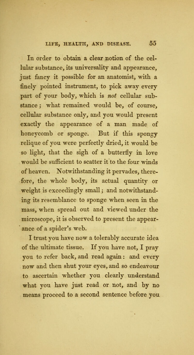 In order to obtain a clear notion of the cel- lular substance, its universality and appearance, just fancy it possible for an anatomist, with a finely pointed instrument, to pick away every part of your body, which is not cellular sub- stance ; what remained would be, of course, cellular substance only, and you would present exactly the appearance of a man made of honeycomb or sponge. But if this spongy relique of you were perfectly dried, it would be so light, that the sigh of a butterfly in love would be sufficient to scatter it to the four winds of heaven. Notwithstanding it pervades, there- fore, the whole body, its actual quantity or weight is exceedingly small; and notwithstand- ing its resemblance to sponge when seen in the mass, when spread out and viewed under the microscope, it is observed to present the appear- ance of a spider's web. I trust you have now a tolerably accurate idea of the ultimate tissue. If you have not, I pray you to refer back, and read again: and every now and then shut your eyes, and so endeavour to ascertain whether you clearly understand what you have just read or not, and by no means proceed to a second sentence before you