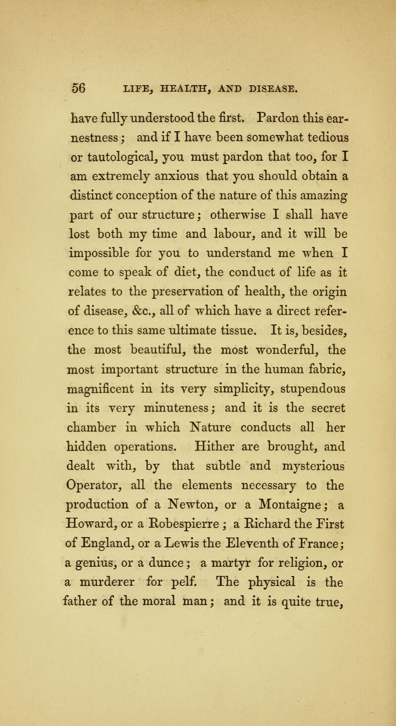 have fully understood ttie first. Pardon this ear- nestness ; and if I have been somewhat tedious or tautological, you must pardon that too, for I am extremely anxious that you should obtain a distinct conception of the nature of this amazing part of our structure; otherwise I shall have lost both my time and labour, and it will be impossible for you to understand me when I come to speak of diet, the conduct of life as it relates to the preservation of health, the origin of disease, &c., all of which have a direct refer- ence to this same tJtimate tissue. It is, besides, the most beautiful, the most wonderful, the most important structure in the human fabric, magnificent in its very simpHcity, stupendous in its very minuteness; and it is the secret chamber in which Nature conducts all her hidden operations. Hither are brought, and dealt with, by that subtle and mysterious Operator, all the elements necessary to the production of a Newton, or a Montaigne; a Howard, or a Robespierre ; a Richard the First of England, or a Lewis the Eleventh of Erance; a genius, or a dunce; a martyr for religion, or a murderer for pelf. The physical is the father of the moral man; and it is quite true.