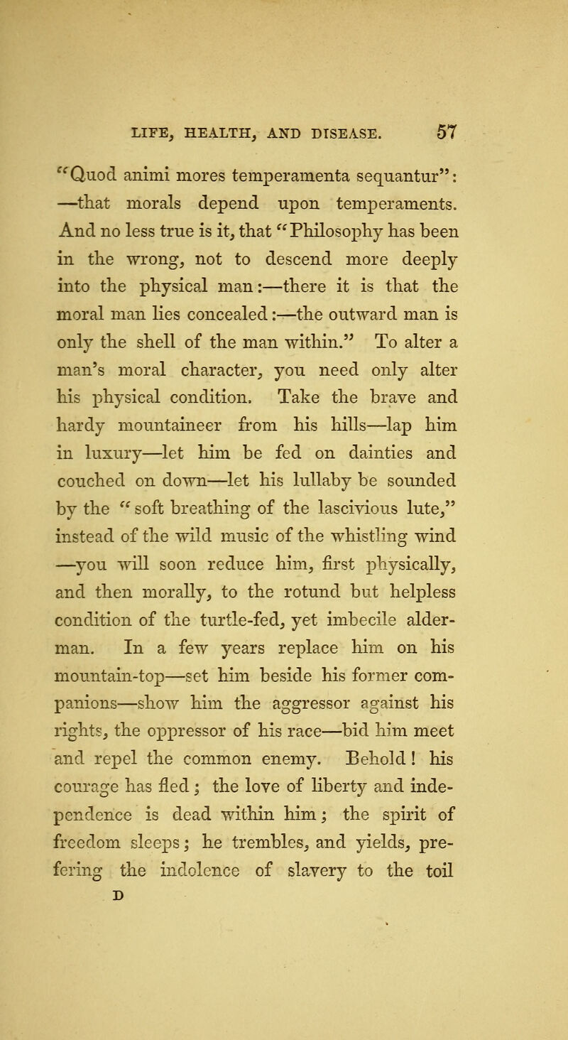 ^^Quod animi mores temperamenta sequantur: —^that morals depend upon temperaments. And no less true is it, that ^^Philosopliy has been in the wrong, not to descend more deeply into the physical man:—there it is that the moral man lies concealed :^the outward man is only the shell of the man within.'^ To alter a man's moral character, you need only alter his physical condition. Take the brave and hardy mountaineer from his hills—lap him in luxury—let him be fed on dainties and couched on down—let his lullaby be sounded by the '^ soft breathing of the lascivious lute, instead of the wild music of the whistling wind —^you will soon reduce him, first physically, and then morally, to the rotund but helpless condition of the turtle-fed, yet imbecile alder- man. In a few years replace him on his mountain-top—set him beside his former com- panions—show him the aggressor against his rights, the oppressor of his race—bid him meet and repel the common enemy. Behold! his courage has fled; the love of liberty and inde- pendence is dead within him; the spirit of freedom sleeps; he trembles, and yields, pre- fering the indolence of slavery to the toil