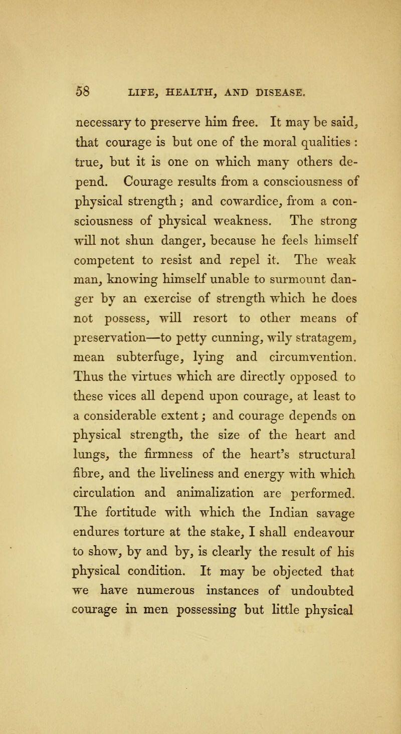 necessary to preserve him free. It may be said, that courage is but one of the moral qualities : true, but it is one on which many others de- pend. Courage results from a consciousness of physical strength; and cowardice, from a con- sciousness of physical weakness. The strong will not shun danger, because he feels himself competent to resist and repel it. The weak man, knowing himself unable to surmount dan- ger by an exercise of strength which he does not possess, will resort to other means of preservation—to petty cunning, wily stratagem, mean subterfuge, lying and circumvention. Thus the virtues which are directly opposed to these vices all depend upon courage, at least to a considerable extent; and courage depends on physical strength, the size of the heart and lungs, the firmness of the heart's structural fibre, and the liveliness and energy with which circulation and animalization are performed. The fortitude with which the Indian savage endures torture at the stake, I shall endeavour to show, by and by, is clearly the result of his physical condition. It may be objected that we have numerous instances of undoubted courage in men possessing but little physical