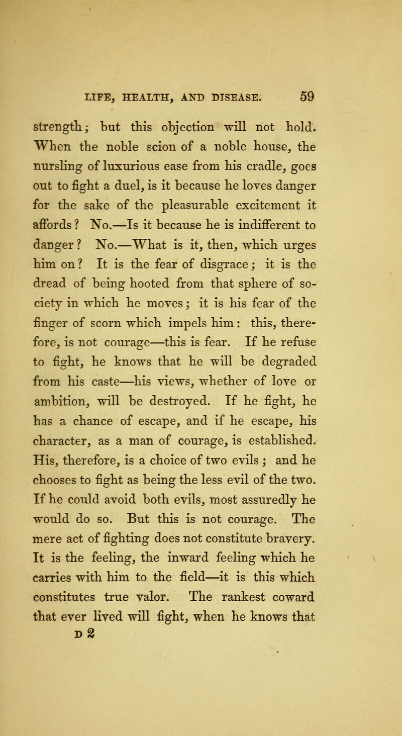strength; but this objection will not hold. When the noble scion of a noble house, the nursling of luxurious ease from his cradle, goes out to fight a duel, is it because he loves danger for the sake of the pleasurable excitement it aiFords ? No.—Is it because he is indiiFerent to danger ? No.—What is it, then, which urges him on ? It is the fear of disgrace; it is the dread of being hooted from that sphere of so- ciety in which he moves; it is his fear of the finger of scorn which impels him: this, there- fore, is not courage—this is fear. If he refuse to fight, he knows that he will be degraded from his caste—^his views, whether of love or ambition, will be destroyed. If he fight, he has a chance of escape, and if he escape, his character, as a man of courage, is established. His, therefore, is a choice of two evils ; and he chooses to fight as being the less evil of the two. If he cotJd avoid both evils, most assuredly he would do so. But this is not courage. The mere act of fighting does not constitute bravery. It is the feeling, the inward feeling which he carries with him to the field—it is this which constitutes true valor. The rankest coward that ever lived will fight, when he knows that d2