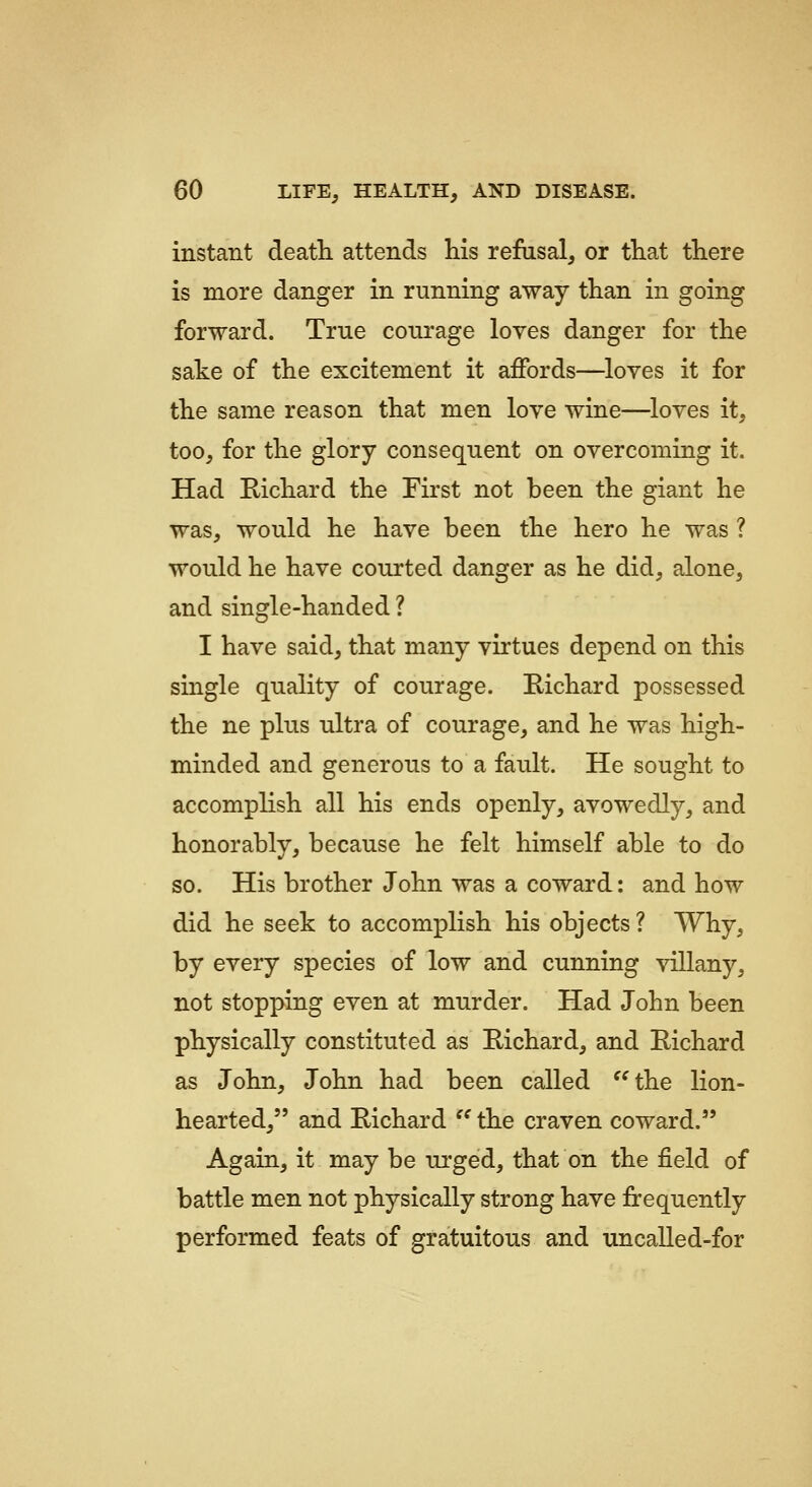 instant death, attends his refusal, or that there is more danger in running away than in going forward. True courage loves danger for the sake of the excitement it affords—^loves it for the same reason that men love wine—loves it, too, for the glory consequent on overcoming it. Had Richard the First not been the giant he was, would he have been the hero he was ? would he have courted danger as he did, alone, and single-handed ? I have said, that many virtues depend on this single quality of courage. Richard possessed the ne plus ultra of courage, and he was high- minded and generous to a fault. He sought to accomplish all his ends openly, avowedly, and honorably, because he felt himself able to do so. His brother John was a coward: and how did he seek to accomplish his objects ? Why, by every species of low and cunning villany, not stopping even at murder. Had John been physically constituted as Richard, and Richard as John, John had been called the lion- hearted, and Richard  the craven coward. Again, it may be urged, that on the field of battle men not physically strong have frequently performed feats of gratuitous and uncalled-for