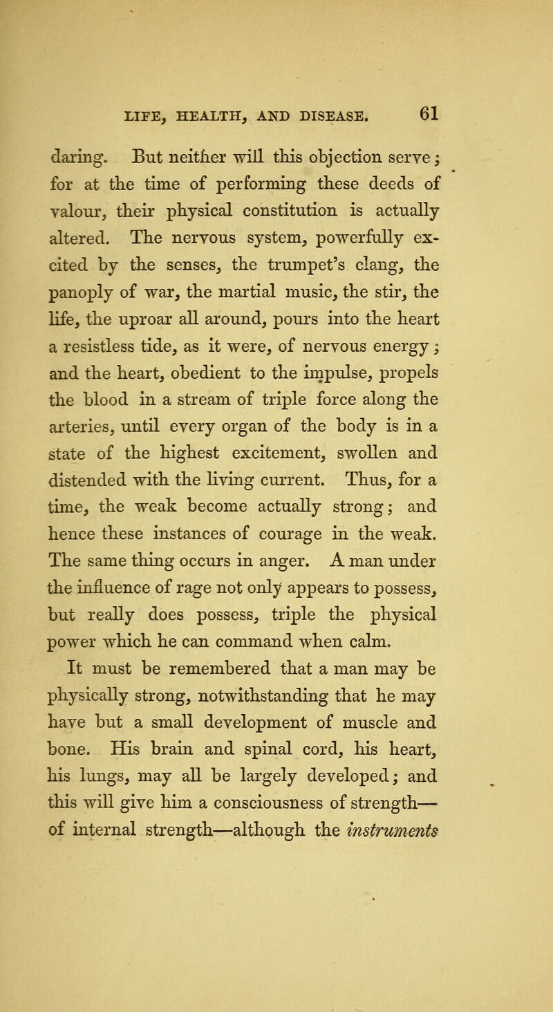 daring. But neither will this objection serve; for at the time of performing these deeds of valour, their physical constitution is actually- altered. The nervous system, powerfully ex- cited by the senses, the trumpet's clang, the panoply of war, the martial music, the stir, the life, the uproar all around, pours into the heart a resistless tide, as it were, of nervous energy; and the heart, obedient to the impulse, propels the blood in a stream of triple force along the arteries, until every organ of the body is in a state of the highest excitement, swollen and distended with the living current. Thus, for a time, the weak become actually strong; and hence these instances of courage in the weak. The same thing occurs in anger. A man under the influence of rage not only appears to possess, but really does possess, triple the physical power which he can command when calm. It must be remembered that a man may be physically strong, notwithstanding that he may have but a small development of muscle and bone. His brain and spinal cord, his heart, his lungs, may all be largely developed; and this win give him a consciousness of strength— of internal strength—although the instruments