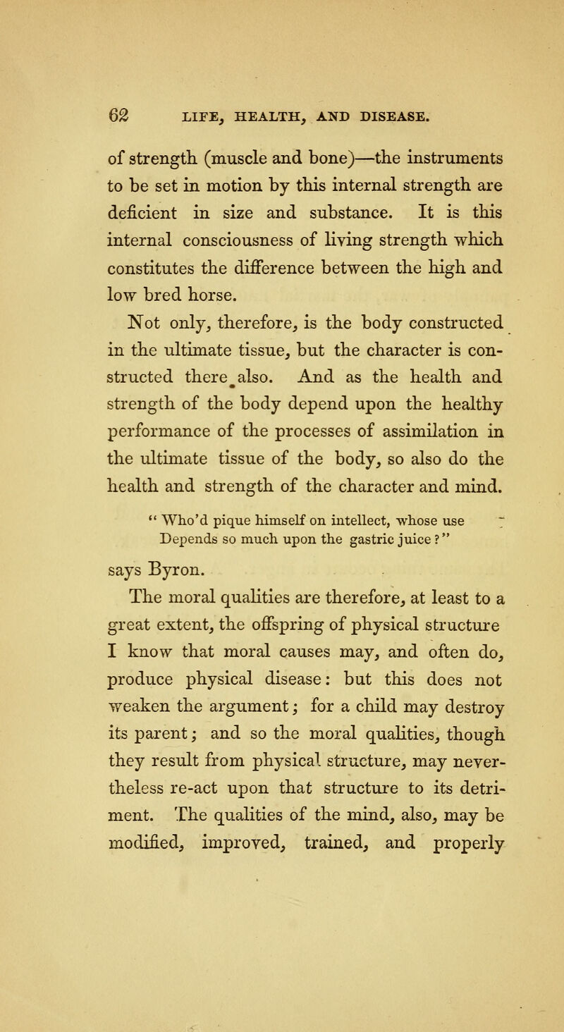 of strength (muscle and bone)—the instruments to be set in motion by this internal strength are deficient in size and substance. It is this internal consciousness of living strength which constitutes the difference between the high and low bred horse. Not only, therefore, is the body constructed in the ultimate tissue, but the character is con- structed there also. And as the health and strength of the body depend upon the healthy performance of the processes of assimilation in the ultimate tissue of the body, so also do the health and strength of the character and mind.  Who'd pique himself on intellect, whose use '~ Depends so much upon the gastric juice ? says Byron. The moral qualities are therefore, at least to a great extent, the offspring of physical structiire I know that moral causes may, and often do, produce physical disease: but this does not weaken the argument; for a child may destroy its parent; and so the moral qualities, though they result from physical structure, may never- theless re-act upon that structure to its detri- ment. The qualities of the mind, also, may be modified, improved, trained, and properly