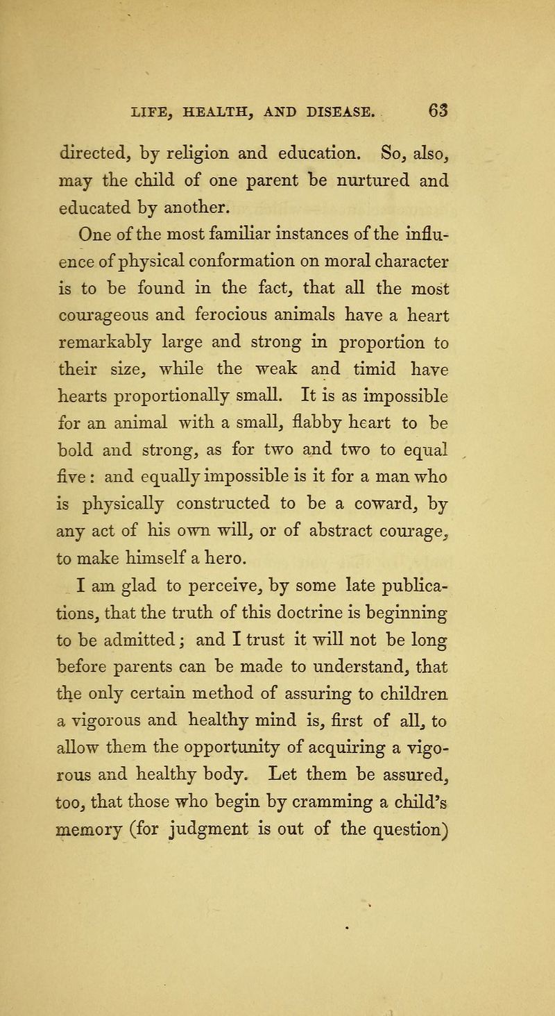 directed, by religion and education. So, also, may th.e child of one parent be nurtured and educated by another. One of the most familiar instances of the influ- ence of physical conformation on moral character is to be found in the fact, that all the most courageous and ferocious animals have a heart remarkably large and strong in proportion to their size, while the weak and timid have hearts proportionally small. It is as impossible for an animal with a small, flabby heart to be bold and strong, as for two and two to equal five : and equally impossible is it for a man who is physically constructed to be a coward, by any act of his own will, or of abstract courage, to make himself a hero. I am glad to perceive, by some late pubKca- tions, that the truth of this doctrine is beginning to be admitted; and I trust it will not be long before parents can be made to understand, that the only certain method of assuring to children a vigorous and healthy mind is, first of all^ to allow them the opportunity of acquiring a vigo- rous and healthy body. Let them be assured, too, that those who begin by cramming a child's memory (for judgment is out of the question)