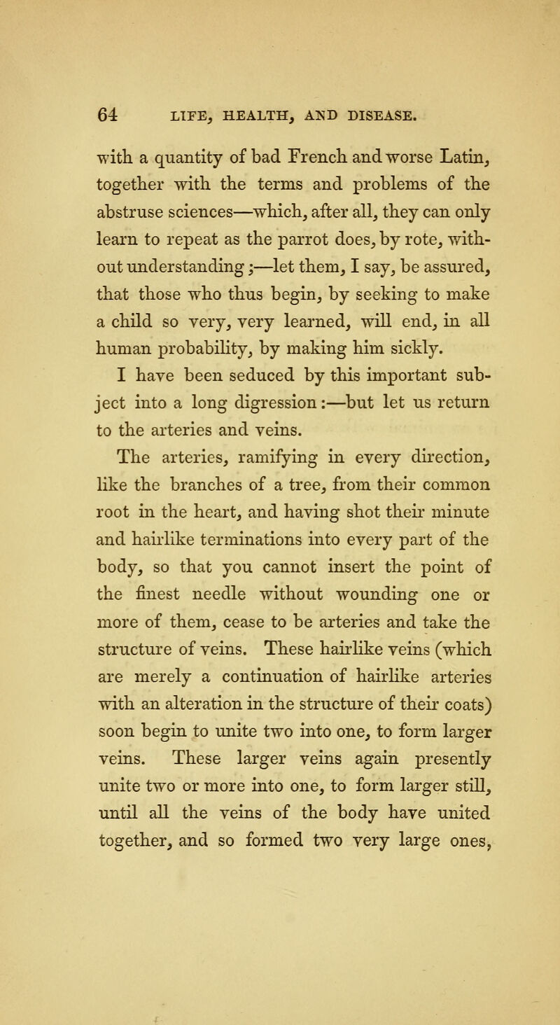 with a quantity of bad French and worse Latia, together with the terms and problems of the abstruse sciences—which, after all, they can only learn to repeat as the parrot does, by rote, vdth- out understanding;—let them, I say, be assured, that those who thus begin, by seeking to make a child so very, very learned, will end, in all human probability, by making him sickly. I have been seduced by this important sub- ject into a long digression:—but let us return to the arteries and veins. The arteries, ramifying in every direction, like the branches of a tree, from their common root in the heart, and having shot theu' minute and haiiiike terminations into every part of the body, so that you cannot insert the point of the finest needle without wounding one or more of them, cease to be arteries and take the structure of veins. These hair like veins (which are merely a continuation of hairlike arteries with an alteration in the structure of their coats) soon begin to unite two into one, to form larger veins. These larger veins again presently unite two or more into one, to form larger still, until all the veins of the body have united together, and so formed two very large ones,