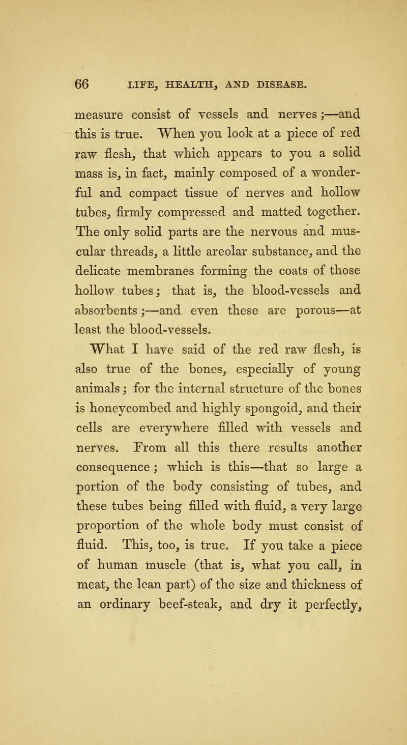 measure consist of vessels and nerves;—and tHs is true. When you look at a piece of red raw flesh, that which appears to you a solid mass is, in fact, mainly composed of a wonder- ful and compact tissue of nerves and hollow tubes, firmly compressed and matted together. The only solid parts are the nervous and mus- cular threads, a little areolar substance, and the delicate membranes forming the coats of those hollow tubes; that is, the blood-vessels and absorbents ;—and even these are porous—at least the blood-vessels. What I have said of the red raw flesh, is also true of the bones, especially of young animals; for the internal structure of the bones is honeycombed and highly spongoid, and their cells are everywhere filled with vessels and nerves. From all this there results another consequence ; which is this—that so large a portion of the body consisting of tubes, and these tubes being filled with fluid, a very large proportion of the whole body must consist of fluid. This, too, is true. If you take a piece of human muscle (that is, what you call, in meat, the lean part) of the size and thickness of an ordinary beef-steak, and dry it perfectly.