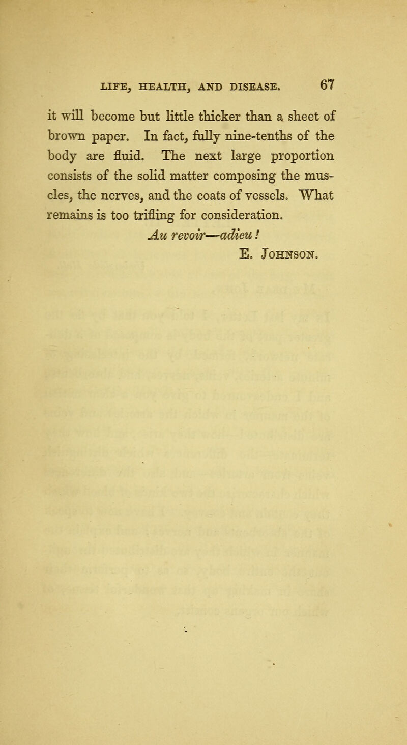 it will become but little thicker than a sheet of brown paper. In fact, fully nine-tentlis of the body are fluid. The next large proportion consists of the solid matter composing the mus- cles, the nerves, and the coats of vessels. What remains is too trifling for consideration. Au revoir—adieu! E. Johnson.