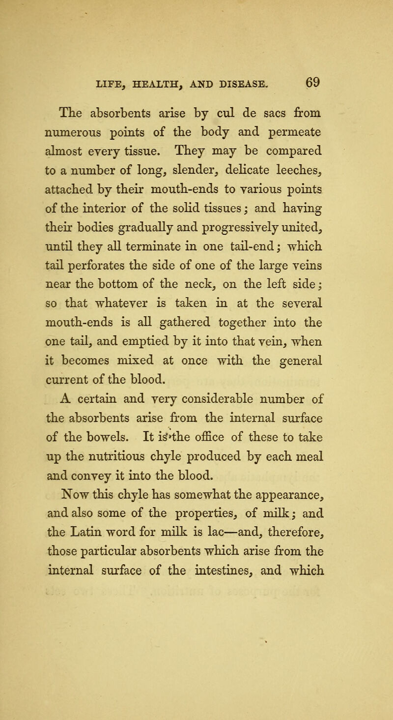 The absorbents arise by cul de sacs from numerous points of tbe body and permeate almost every tissue. They may be compared to a number of long, slender, delicate leeches, attached by their mouth-ends to various points of the interior of the solid tissues; and having their bodies gradually and progressively united, until they all terminate in one tail-end; which tail perforates the side of one of the large veins near the bottom of the neck, on the left side; so that whatever is taken in at the several mouth-ends is all gathered together into the one tail, and emptied by it into that vein, when it becomes mixed at once with the general current of the blood. A certain and very considerable number of the absorbents arise from the internal surface of the bowels. It i^»the office of these to take up the nutritious chyle produced by each meal and convey it into the blood. Now this chyle has somewhat the appearance, and also some of the properties, of milkj and the Latin word for milk is lac—and, therefore, those particular absorbents which arise from the internal surface of the intestines, and which