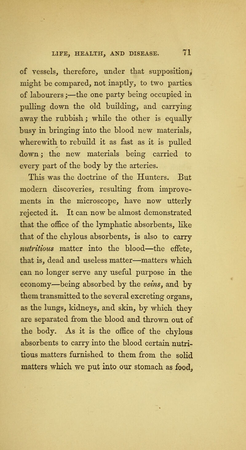 of vessels, therefore, under that supposition^ might be compared, not inaptly, to two parties of labourers;—the one party being occupied in pulling down the old building, and carrying away the rubbish; while the other is equally busy in bringing into the blood new materials, wherewith to rebuild it as fast as it is pulled down; the new materials being carried to every part of the body by the arteries. This was the doctrine of the Hunters. But modern discoveries, resulting from improve- ments in the microscope, have now utterly rejected it. It can now be almost demonstrated that the office of the lymphatic absorbents, like that of the chylous absorbents, is also to carry nutritious matter into the blood—the effete, that is, dead and useless matter—matters which can no longer serve any useful purpose in the economy—being absorbed by the veins, and by them transmitted to the several excreting organs, as the lungs, kidneys, and skin, by which they are separated from the blood and thrown out of the body. As it is the office of the chylous absorbents to carry into the blood certain nutri- tious matters furnished to them from the solid matters which we put into our stomach as food.